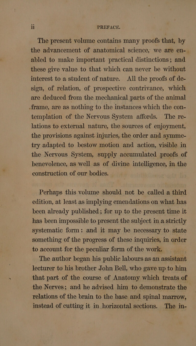 The present volume contains many proofs that, by the advancement of anatomical science, we are en-— abled to make important practical distinctions; and these give value to that which can never be without interest to a student of nature. All the proofs of de- sion, of relation, of prospective contrivance, which are deduced from the mechanical parts of the animal .frame, are as nothing to the instances which the con- templation of the Nervous System affords. The re- lations to external nature, the sources of enjoyment, the provisions against injuries, the order and symme- try adapted to bestow motion and action, visible in the Nervous System, supply accumulated proofs of benevolence, as well as of divine intelligence, in the construction of our bodies. Perhaps this volume should not be called a third edition, at least as implying emendations on what has been already published ; for up to the present time it has been impossible to present the subject in a strictly systematic form: and it may be necessary to state something of the progress of these inquiries, in order to account for the peculiar form of the work. The author began his public labours as an assistant lecturer to his brother John Bell, who gave up to him that part of the course of Anatomy which treats of the Nerves; and he advised him to demonstrate the relations of the brain to the base and spinal marrow, instead of cutting it in horizontal sections. _ The in-