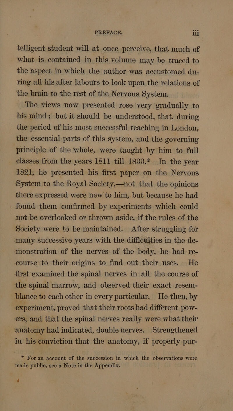 telligent student will at once perceive, that much of what is contained in this volume may be traced to the aspect in which the author was accustomed du- ring all his after labours to look upon the relations of the brain to the rest of the Nervous System. _ The views now presented rose very gradually to his mind; but.it should be understood, that, during the period of his most successful teaching in London, the essential parts of this system, and the governing principle of the whole, were taught by him to full classes from the years 1811 till 1833.* In the year 1821, he presented his first paper on the Nervous System to the Royal Society,—not that the opinions there expressed were new to him, but because he had _ found them confirmed by experiments which could not be overlooked or thrown aside, if the rules. of the Society were to be maintained. After struggling for many successive years with the difficulties in the de- monstration of the nerves of the body, he had re- course to their origins to find out their uses. He first examined the spinal nerves in all the course of the spinal marrow, and observed their exact resem- blance to each other in every particular. He then, by experiment, proved that their roots had different pow- ers, and that the spinal nerves really were what their anatomy had indicated, double nerves. Strengthened in his conviction that the anatomy, if properly pur- * For an account of the succession in which the observations were made public, see a Note in the Appendix. :