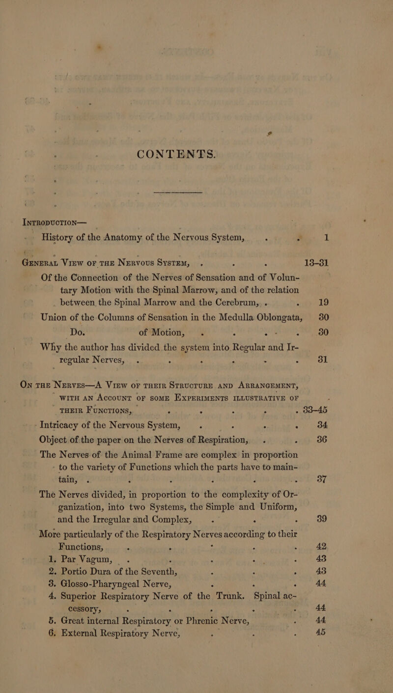 CONTENTS. IntRopvoTIon— History of the Anatomy of the Nervous System, 52% a GENERAL VIEW oF THE Nervous System, Of the Connection of the Nerves of Sensation and of Volun- tary Motion with the Spinal Marrow, and of the relation between, the Spinal Marrow and the Cerebrum, . Union of the Columns of Sensation in the Medulla Oblongata, Do. of Motion, . 6 . Why the author has divided the system into. Regular and Ir- regular Nerves, . : ‘ : &gt; ° On THE Nerves—A View oF THEIR STRUCTURE AND ARRANGEMENT, witH an Account oF somE EXPERIMENTS ILLUSTRATIVE OF THEIR Functions, _ : s - Intricacy of the Nervous System, ‘ ° ‘ Object of the paper on the Nerves of aoe dass The Nerves of the Animal Frame are complex in proportion - to the variety of Functions which the tite have to main- tain, 4 i * The Nerves divided, in proportion to the complexity of Or- ganization, into two Systems, the Simple and Uniform, and the Irregular and Complex, More particularly of the Respiratory Aen according to their Functions, Z  . Par Vagum, — . Portio Dura of the Seventh, - Glosso-Pharyngeal Nerve, : Superior Respiratory Nerve of fa) Trunk. Spinal ac- cessory, : : . Great internal ee or Phrenic Nerve, . External Respiratory Nerve, m Go bd &amp; Sp. Or 37 39 42 43 43 44, 44. 44. 45