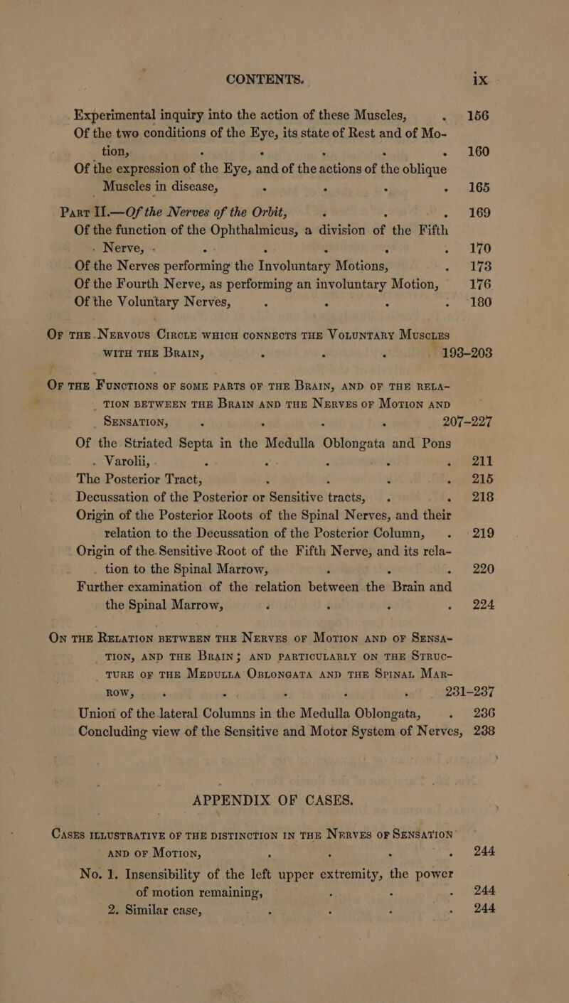 Experimental inquiry into the action of these Muscles, 156 Of the two conditions of the Eye, its state of Rest and of Mo- tion, ' 160 Of the expression of ne Eye, and of the Scions of fe hilions Muscles in disease, [ 165 Parr I .—Of the Nerves of the Orbit, 3 169 Of the function of the Ophthalmicus, a division of the Fifth - Nerve, - ef j 170 Of the Nerves performing the Lavvalemeaee Motions, JoMlGo Of the Fourth Nerve, as performing an involuntary Motion, 176 Of the Voluntary Nerves, , 180 Or THE.Nervous CircLE wHicH connects THE VotunTary Muscizs WITH THE Brain, E F : - 198-208 Or THE FUNCTIONS OF SOME PARTS OF THE BRAIN, AND OF THE RELA- _ TION BETWEEN THE Brain anp THE Nerves or Motion anp _ SENSATION, r 4 . 207-227 Of the Striated Septa in the Medulla Ovtongat and Pons . Varolii, | F ‘ 211 The Posterior Tract, 215 Decussation of the Posterior or Sensitive gobs 218 Origin of the Posterior Roots of the Spinal Nerves, and their relation to the Decussation of the Posterior Column, -219 Origin of the. Sensitive Root of the Fifth Nerve, and its rela- . tion to the Spinal Marrow, 220 Further examination of the relation boleh the “Brain ait the Spinal Marrow, ‘ 224 On THE RELATION BETWEEN THE Nerves or Motion anp oF SEnsa- _ TION, AND THE BRAIN}; AND PARTICULARLY ON THE SrrRuc- TURE OF THE Meputta OstoneatTa AND THE Spinat Mar- ROW, . sof 1231-237 Union of the lateral Columns in the Medulla “Obidiedts, 236 APPENDIX OF CASES. AND oF Motion, No. 1. Insensibility of the left upper extra the power of motion remaining, ; 2. Similar case, 244 244. 244