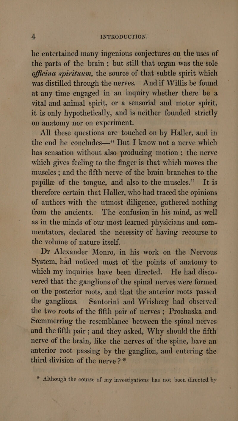 he entertained many ingenious conjectures on the uses of the parts of the brain ; but still that organ was the sole officina spirituum, the source of that subtle spirit which was distilled through the nerves. Andif Willis be found at any time engaged in an inquiry whether there be a vital and animal spirit, or a sensorial and motor spirit, it is only hypothetically, and is neither founded strictly on anatomy nor on experiment. All these questions are touched on by Haller, and in the end he concludes—“ But I know not a nerve which has sensation without also producing motion ; the nerve which gives feeling to the finger is that which moves the muscles ; and the fifth nerve of the brain branches to the papille of the tongue, and also to the muscles.” It is therefore certain that Haller, who had traced the opinions of authors with the utmost diligence, gathered nothing from the ancients. ‘The confusion in his mind, as well as in the minds of our most learned physicians and com- mentators, declared the necessity of having recourse to the volume of nature itself. Dr Alexander Monro, in his work on the Nervous System, had noticed most of the points of anatomy to which my inquiries have been directed. He had disco- vered that the ganglions of the spinal nerves were formed on the posterior roots, and that the anterior roots passed the ganglions. Santorini and Wrisberg had observed the two roots of the fifth pair of nerves ; Prochaska and Scemmerring the resemblance between the spinal nerves and the fifth pair ; and they asked, Why should the fifth nerve of the brain, like the nerves of the spine, have an anterior root passing by the ganglion, and entering the third division of the nerve ? * “ Although the course of my investigations has not been directed by