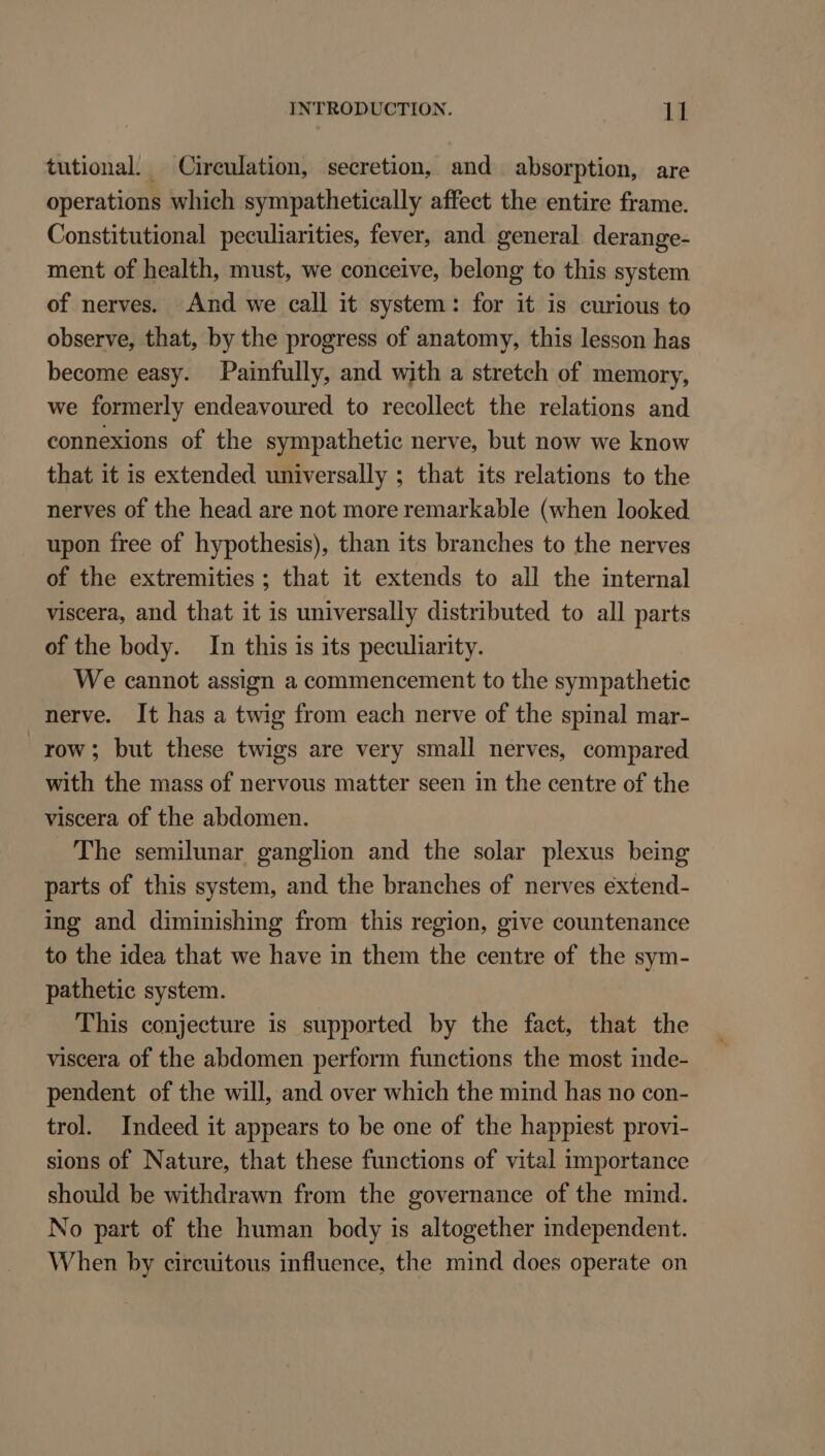 tutional. Circulation, secretion, and absorption, are operations which sympathetically affect the entire frame. Constitutional peculiarities, fever, and general derange- ment of health, must, we conceive, belong to this system of nerves. And we call it system: for it is curious to observe, that, by the progress of anatomy, this lesson has become easy. Painfully, and with a stretch of memory, we formerly endeavoured to recollect the relations and connexions of the sympathetic nerve, but now we know that it is extended universally ; that its relations to the nerves of the head are not more remarkable (when looked upon free of hypothesis), than its branches to the nerves of the extremities ; that it extends to all the internal viscera, and that it is universally distributed to all parts of the body. In this is its peculiarity. We cannot assign a commencement to the sympathetic nerve. It has a twig from each nerve of the spinal mar- row; but these twigs are very small nerves, compared with the mass of nervous matter seen in the centre of the viscera of the abdomen. The semilunar ganglion and the solar plexus being parts of this system, and the branches of nerves extend- ing and diminishing from this region, give countenance to the idea that we have in them the centre of the sym- pathetic system. This conjecture is supported by the fact, that the viscera of the abdomen perform functions the most inde- pendent of the will, and over which the mind has no con- trol. Indeed it appears to be one of the happiest provi- sions of Nature, that these functions of vital importance should be withdrawn from the governance of the mind. No part of the human body is altogether independent. When by circuitous influence, the mind does operate on