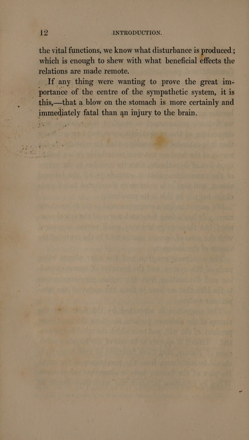 the vital functions, we know what disturbance is produced ; which is enough to shew with what beneficial effects the relations are made remote. If any thing were wanting to prove the great im- _ portance of the centre of the sympathetic system, it is this,—that a blow on the stomach is more certainly and immediately fatal than an injury to the brain.