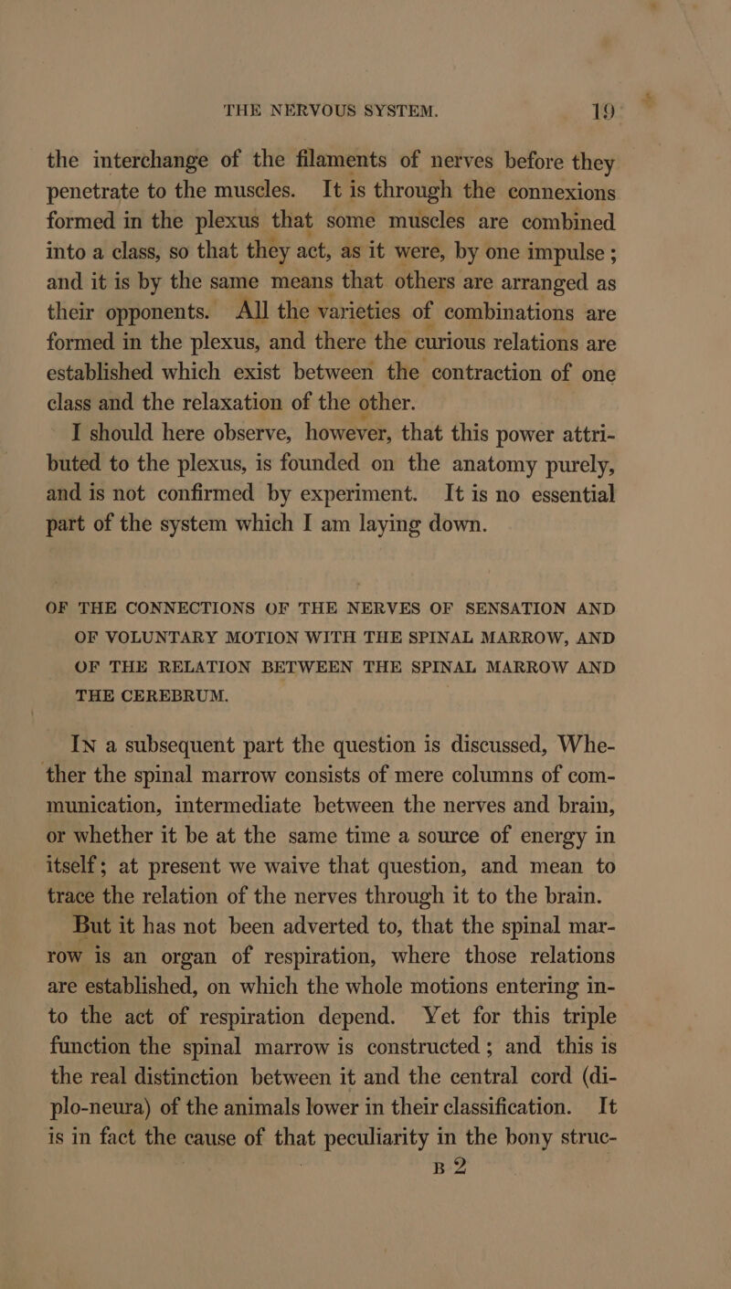the interchange of the filaments of nerves before they penetrate to the muscles. It is through the connexions formed in the plexus that some muscles are combined into a class, so that they act; as it were, by one impulse ; and it is by the same means that others are arranged as their opponents. All the varieties of combinations are formed in the plexus, and there the curious relations are established which exist between the contraction of one class and the relaxation of the other. I should here observe, however, that this power attri- buted to the plexus, is founded on the anatomy purely, and is not confirmed by experiment. It is no essential part of the system which I am laying down. OF THE CONNECTIONS OF THE NERVES OF SENSATION AND OF VOLUNTARY MOTION WITH THE SPINAL MARROW, AND OF THE RELATION BETWEEN THE SPINAL MARROW AND THE CEREBRUM. IN a subsequent part the question is discussed, Whe- ther the spinal marrow consists of mere columns of com- munication, intermediate between the nerves and brain, or whether it be at the same time a source of energy in itself; at present we waive that question, and mean to trace the relation of the nerves through it to the brain. But it has not been adverted to, that the spinal mar- row is an organ of respiration, where those relations are established, on which the whole motions entering in- to the act of respiration depend. Yet for this triple function the spinal marrow is constructed ; and this is the real distinction between it and the central cord (di- plo-neura) of the animals lower in their classification. It is in fact ht cause of Bt peculiarity in the bony struc- B2