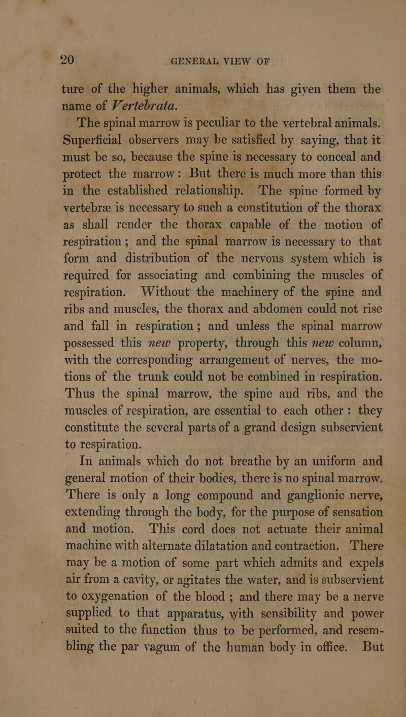 ture of the higher animals, which has given them the name of Vertebrata. gil _ The spinal marrow is peculiar to the vertebral animals. Superficial observers may be satisfied by saying, that it must be so, because the spine is necessary to conceal and. protect the marrow: But there is much more than this in the established relationship. The spine formed by vertebra: is necessary to such a constitution of the thorax as shall render the thorax capable of the motion of respiration ; and the spinal marrow is necessary to that form and distribution of the nervous system which is required for associating and combining the muscles of respiration. Without the machinery of the spine and ribs and muscles, the thorax and abdomen could not rise and fall in respiration; and unless the spinal marrow possessed this new property, through this zew column, with the corresponding arrangement of nerves, the mo- tions of the trunk could not be combined in respiration. Thus the spinal marrow, the spine and ribs, and the muscles of respiration, are essential to each other: they constitute the several parts of a grand design subservient to respiration. In animals which do not breathe by an uniform and general motion of their bodies, there is no spinal marrow. There is only a long compound and ganglionic nerve, extending through the body, for the purpose of sensation and motion. This cord does not actuate their animal machine with alternate dilatation and contraction. There may be a motion of some part which admits and expels air from a cavity, or agitates the water, and is subservient to oxygenation of the blood ; and there may be a nerve supplied to that apparatus, with sensibility and power suited to the function thus to be performed, and resem- bling the par vagum of the human body in office. But