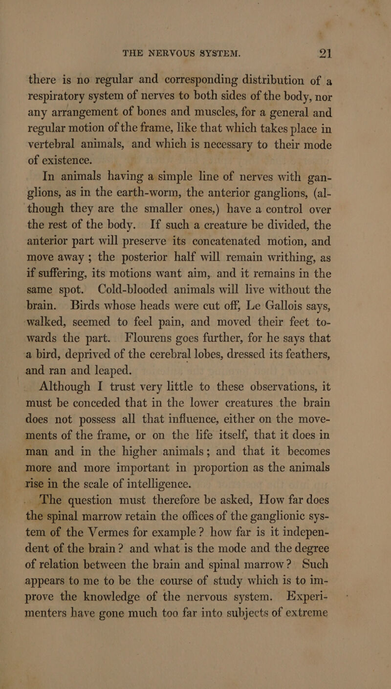 there is no regular and corresponding distribution of a respiratory system of nerves to both sides of the body, nor any arrangement of bones and muscles, for a general and regular motion of the frame, like that which takes place in vertebral animals, and which is necessary to their mode of existence. In animals having a simple line of nerves with gan- glions, as in the earth-worm, the anterior ganglions, (al- though they are the smaller ones,) have a control over the rest of the body. If such a creature be divided, the anterior part will preserve its concatenated motion, and move away ; the posterior half will remain writhing, as if suffering, its motions want aim, and it remains in the same spot. Cold-blooded animals will live without the brain. Birds whose heads were cut off, Le Gallois says, walked, seemed to feel pain, and moved their feet. to- wards the part. Flourens goes further, for he says that a bird, deprived of the cerebral lobes, dressed its feathers, _and ran and leaped. Although I trust very little to these observations, it must be conceded that in the lower creatures the brain does not possess all that influence, either on the move- ments of the frame, or on the life itself, that it does in man and in the higher animals; and that it becomes more and more important in proportion as the animals rise In the scale of intelligence. The question must therefore be asked, How far does the spinal marrow retain the offices of the ganglionic sys- tem of the Vermes for example? how far is it indepen- dent of the brain ? and what is the mode and the degree of relation between the brain and spinal marrow? Such appears to me to be the course of study which is to im- prove the knowledge of the nervous system. Experi- menters have gone much too far into subjects of extreme