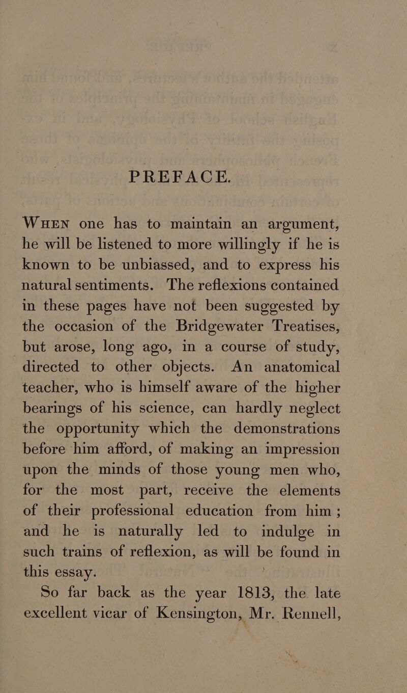 PREFACE. WueEn one has to maintain an argument, he will be listened to more willingly if he is known to be unbiassed, and to express his natural sentiments. The reflexions contained in these pages have not been suggested by the occasion of the Bridgewater Treatises, but arose, long ago, in a course of study, directed to other objects. An anatomical teacher, who is himself aware of the higher bearings of his science, can hardly neglect the opportunity which the demonstrations before him afford, of making an impression upon the minds of those young men who, for the most part, receive the elements of their professional education from him ; and he is naturally led to indulge in such trains of reflexion, as will be found in this essay. So far back as the year 1813, the late excellent vicar of Kensington, Mr. Rennell,