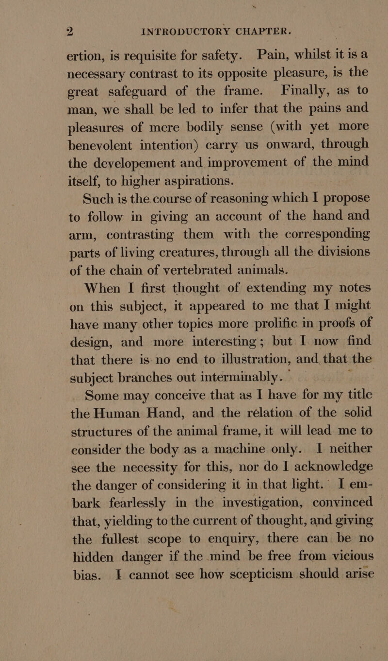 ertion, is requisite for safety. Pain, whilst it isa necessary contrast to its opposite pleasure, is the great safeguard of the frame. JI inally, as to man, we shall be led to infer that the pains and pleasures of mere bodily sense (with yet more benevolent intention) carry us onward, through the developement and improvement of the mind itself, to higher aspirations. Such is the course of reasoning which I propose to follow in giving an account of the hand and arm, contrasting them with the corresponding parts of living creatures, through all the divisions of the chain of vertebrated animals. When I first thought of extending my notes on this subject, it appeared to me that I might have many other topics more prolific m proofs of design, and more interesting; but I now find that there is no end to illustration, and that the subject branches out interminably. sere Some may conceive that as I have for my title the Human Hand, and the rélation of the solid structures of the animal frame, it will lead me to consider the body as a machine only. I neither see the necessity for this, nor do I acknowledge the danger of considering it in that light. 1 em- bark fearlessly in the investigation, convinced that, yielding to the current of thought, and giving the fullest scope to enquiry, there can be no hidden danger if the mind be free from vicious bias. I cannot see how scepticism should arise