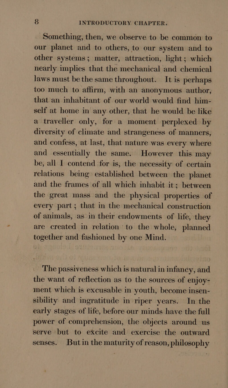 Something, then, we observe to be common to our planet and to others, to our system and to other systems; matter, attraction, light ; which nearly implies that the mechanical and chemical laws must be the same throughout. It is perhaps too much to affirm, with an anonymous author, that an inhabitant of our world would find him- self at home in any other, that he would be like a traveller only, for a moment perplexed by diversity of climate and strangeness of manners, and confess, at last, that nature was every where and essentially the same. However this may be, all I contend for is, the necessity of certain relations being established between the planet and the frames of all which inhabit it; between the great mass and the physical properties of every part; that in the mechanical construction of animals, as in their endowments of life, they are created in relation’ to the whole, planned together and fashioned by one Mind. The passiveness which is natural in infancy, and the want of reflection as to the sources of enjoy- ment which is excusable in youth, become insen- sibility and ingratitude in riper years. In the early stages of life, before our minds have the full power of comprehension, the objects around us serve but to excite and exercise the outward senses. Butin the maturity of reason, philosophy