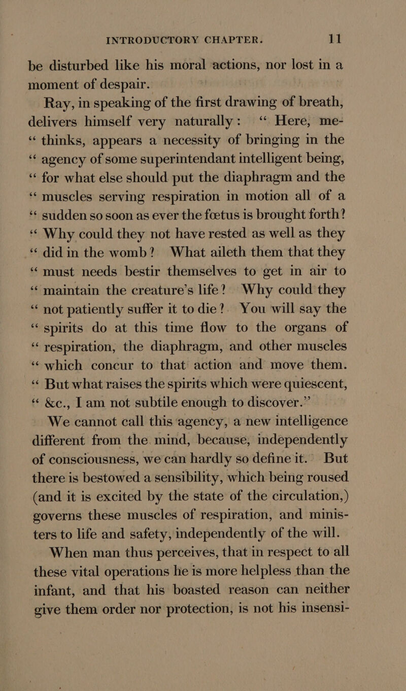 be disturbed like his moral actions, nor lost in a moment of despair. Ray, in speaking of the first drawing of breath, delivers himself very naturally: ‘ Here, me- ‘thinks, appears a necessity of bringing in the ‘‘ agency of some superintendant intelligent being, ‘‘ for what else should put the diaphragm and the muscles serving respiration in motion all of a sudden so soon as ever the foetus is brought forth? Why could they not have rested as well as they ‘‘ didin the womb? + What aileth them that they must needs bestir themselves to get in air to maintain the creature’s life? Why could they not patiently suffer it to die?. You will say the spirits do at this time flow to the organs of respiration, the diaphragm, and other muscles which concur to that action and move them. But what raises the spirits which were quiescent, &amp;e., Lam not subtile enough to discover.” We cannot call this agency, a new intelligence different from the mind, because, independently of consciousness, we can hardly so define it.’ But there is bestowed a sensibility, which being roused (and it is excited by the state of the circulation, ) governs these muscles of respiration, and minis- ters to life and safety, independently of the will. When man thus perceives, that in respect to all these vital operations he is more helpless than the infant, and that his boasted reason can neither give them order nor protection, is not his msensi-