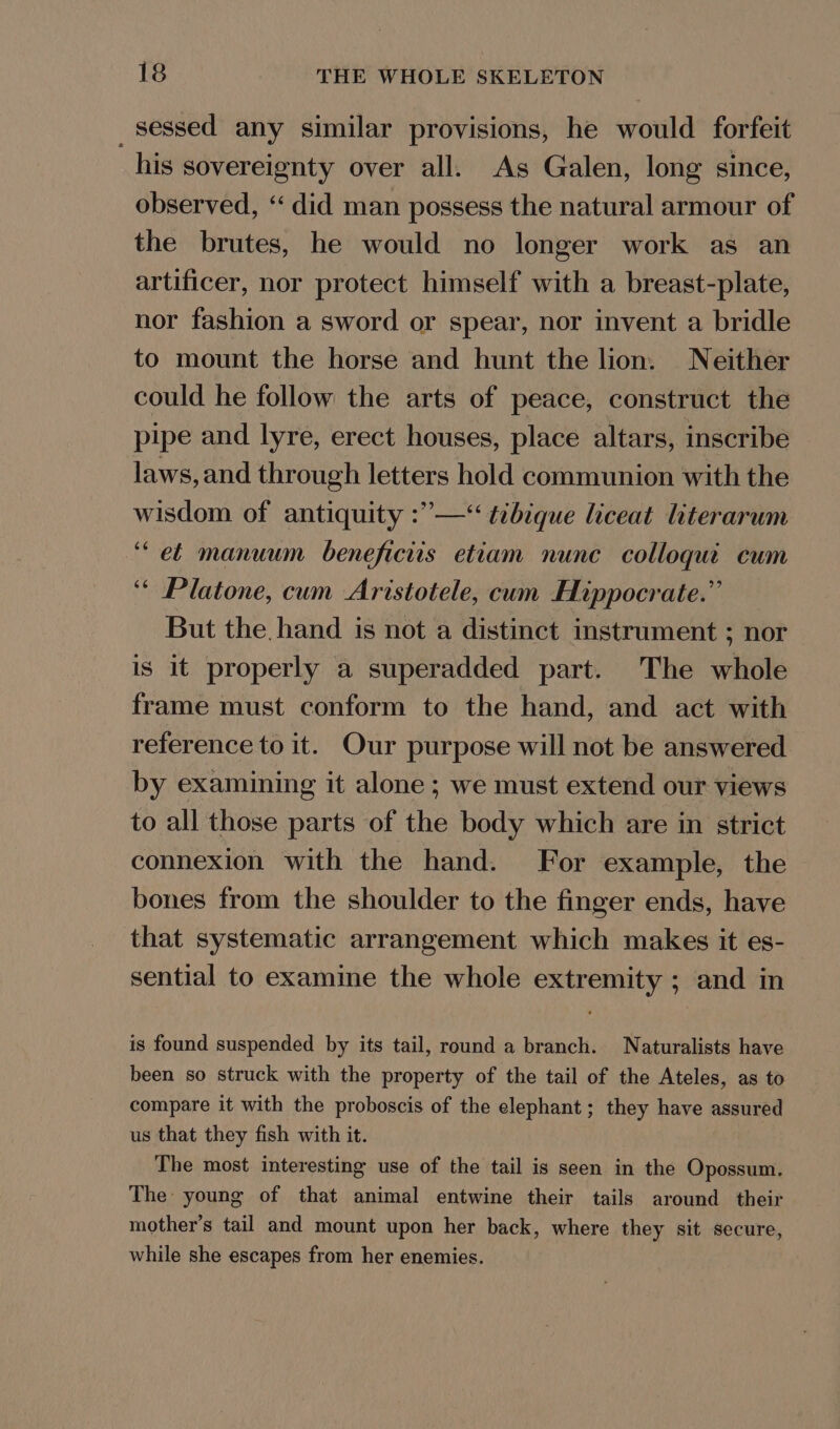 _sessed any similar provisions, he would forfeit his sovereignty over all. As Galen, long since, observed, “‘ did man possess the natural armour of the brutes, he would no longer work as an artificer, nor protect himself with a breast-plate, nor fashion a sword or spear, nor invent a bridle to mount the horse and hunt the lion. Neither could he follow the arts of peace, construct the pipe and lyre, erect houses, place altars, inscribe laws, and through letters hold communion with the wisdom of antiquity :”’—‘ tibique liceat literarum ‘et manuum beneficiis etiam nunc colloqut cum ‘ Platone, cum Aristotele, cum Hippocrate.” But the. hand is not a distinct instrument ; nor is it properly a superadded part. The whole frame must conform to the hand, and act with reference to it. Our purpose will not be answered by examining it alone ; we must extend our views to all those parts of the body which are in strict connexion with the hand. For example, the bones from the shoulder to the finger ends, have that systematic arrangement which makes it es- sential to examine the whole extremity ; and in is found suspended by its tail, round a branch. Naturalists have been so struck with the property of the tail of the Ateles, as to compare it with the proboscis of the elephant; they have assured us that they fish with it. The most interesting use of the tail is seen in the Opossum. The young of that animal entwine their tails around their mother’s tail and mount upon her back, where they sit secure, while she escapes from her enemies.