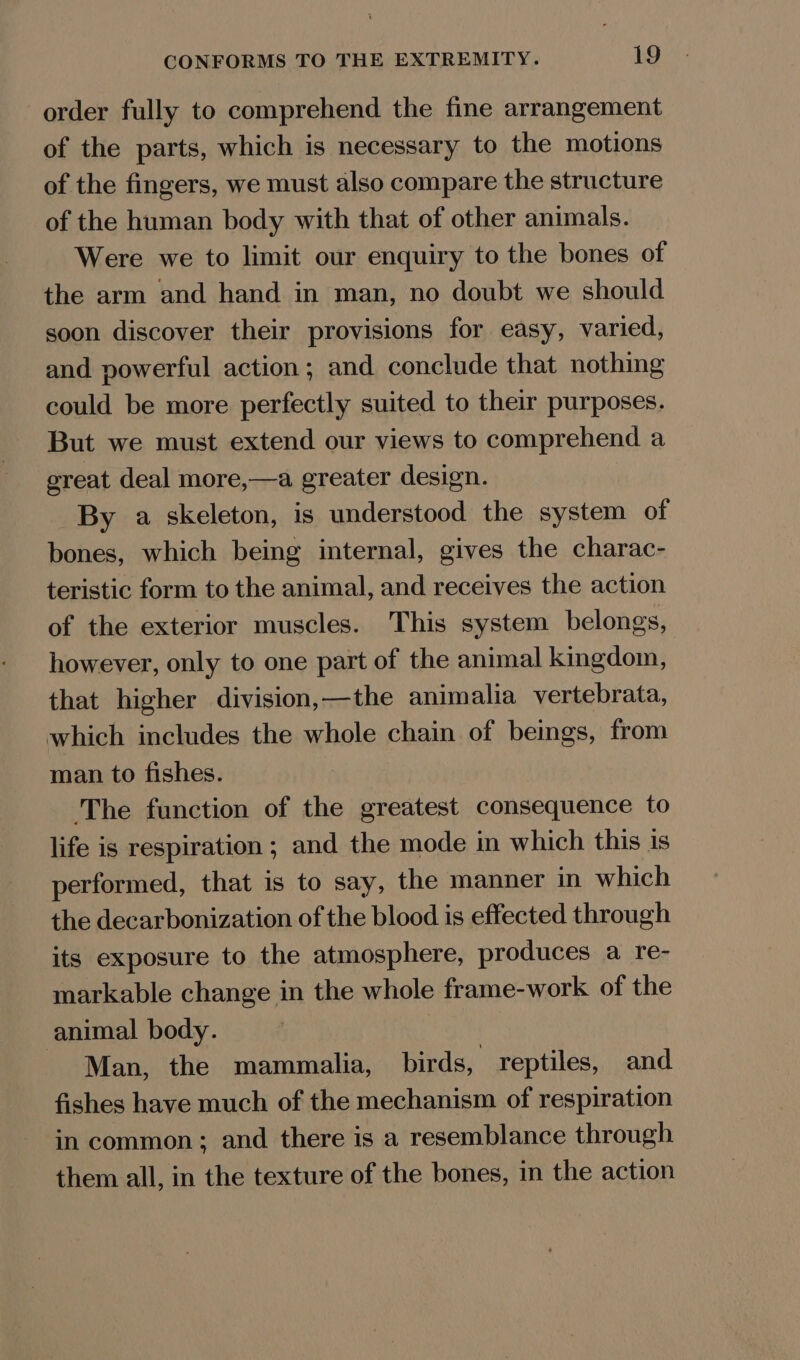 order fully to comprehend the fine arrangement of the parts, which is necessary to the motions of the fingers, we must also compare the structure of the human body with that of other animals. Were we to limit our enquiry to the bones of the arm and hand in man, no doubt we should soon discover their provisions for easy, varied, and powerful action; and conclude that nothing could be more perfectly suited to their purposes. But we must extend our views to comprehend a ereat deal more,—a greater design. By a skeleton, is understood the system of bones, which being internal, gives the charac- teristic form to the animal, and receives the action of the exterior muscles. This system belongs, however, only to one part of the animal kingdom, that higher division,—the animalia vertebrata, which includes the whole chain of beings, from man to fishes. ‘The function of the greatest consequence to life is respiration ; and the mode in which this is performed, that is to say, the manner in which the decarbonization of the blood is effected through its exposure to the atmosphere, produces a re- markable change in the whole frame-work of the animal body. Man, the mammalia, birds, reptiles, and fishes have much of the mechanism of respiration in common; and there is a resemblance through them all, in the texture of the bones, in the action