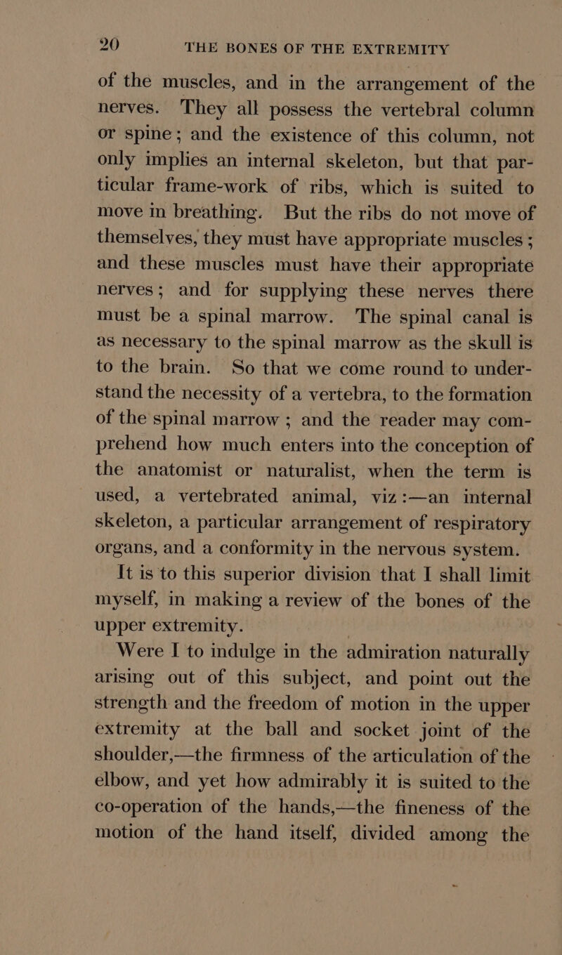 of the muscles, and in the arrangement of the nerves. They all possess the vertebral column or spine; and the existence of this column, not only implies an internal skeleton, but that par- ticular frame-work of ribs, which is suited to move in breathing. But the ribs do not move of themselves, they must have appropriate muscles ; and these muscles must have their appropriate nerves; and for supplying these nerves there must be a spinal marrow. The spinal canal is as necessary to the spinal marrow as the skull is to the brain. So that we come round to under- stand the necessity of a vertebra, to the formation of the spinal marrow ; and the reader may com- prehend how much enters into the conception of the anatomist or naturalist, when the term is used, a vertebrated animal, viz:—an internal skeleton, a particular arrangement of respiratory organs, and a conformity in the nervous system. It is to this superior division that I shall limit myself, in making a review of the bones of the upper extremity. | Were I to indulge in the admiration naturally arising out of this subject, and point out the strength and the freedom of motion in the upper extremity at the ball and socket joint of the shoulder,—the firmness of the articulation of the elbow, and yet how admirably it is suited to the co-operation of the hands,—the fineness of the motion of the hand itself, divided among the