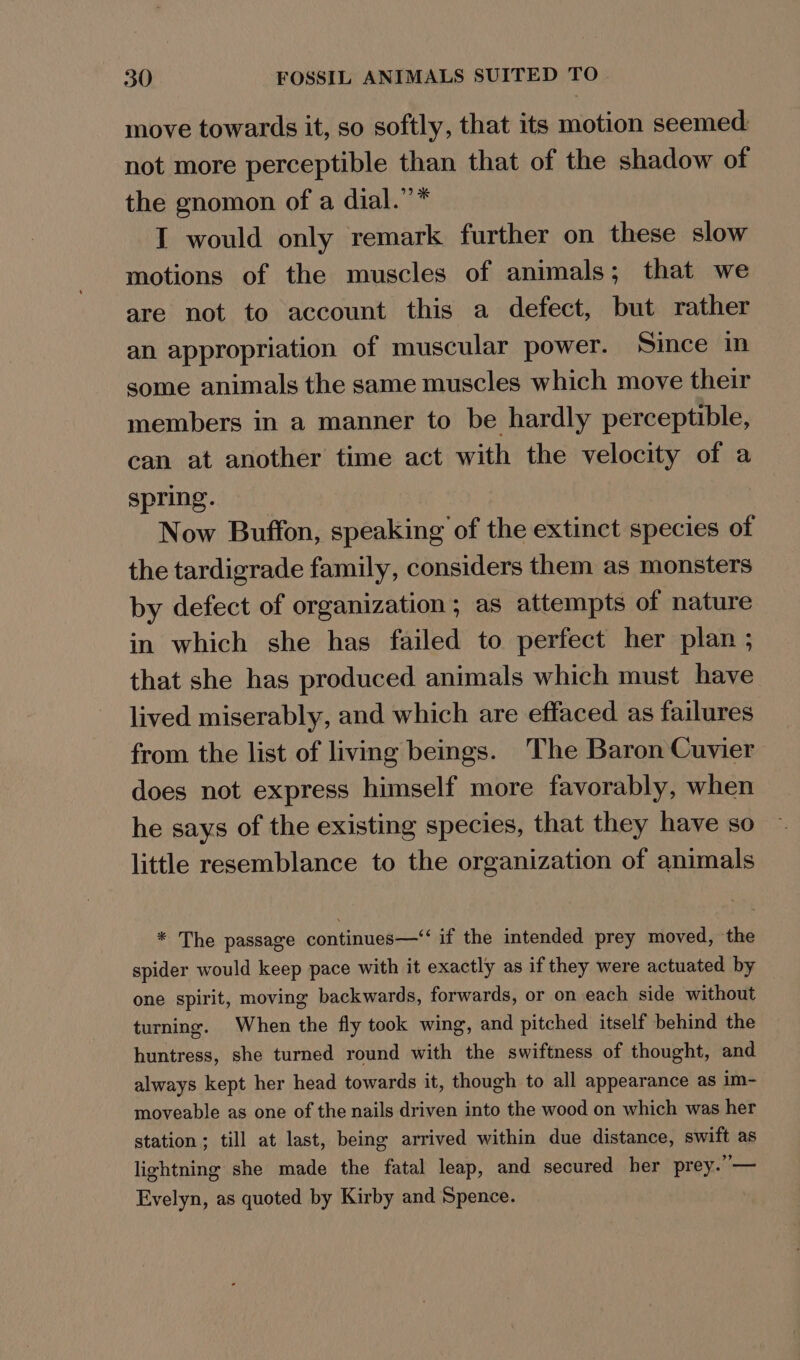 move towards it, so softly, that its motion seemed: not more perceptible than that of the shadow of the gnomon of a dial.”’* I would only remark further on these slow motions of the muscles of animals; that we are not to account this a defect, but rather an appropriation of muscular power. Since in some animals the same muscles which move their members in a manner to be hardly perceptible, can at another time act with the velocity of a spring. Now Buffon, speaking of the extinct species of the tardigrade family, considers them as monsters by defect of organization; as attempts of nature in which she has failed to perfect her plan ; that she has produced animals which must have lived miserably, and which are effaced as failures from the list of living beings. The Baron Cuvier does not express himself more favorably, when he says of the existing species, that they have so little resemblance to the organization of animals * The passage continues—“‘ if the intended prey moved, the spider would keep pace with it exactly as if they were actuated by one spirit, moving backwards, forwards, or on each side without turning. When the fly took wing, and pitched itself behind the huntress, she turned round with the swiftness of thought, and always kept her head towards it, though to all appearance as im- moveable as one of the nails driven into the wood on which was her station; till at last, being arrived within due distance, swift as lightning she made the fatal leap, and secured her prey.’— Evelyn, as quoted by Kirby and Spence.