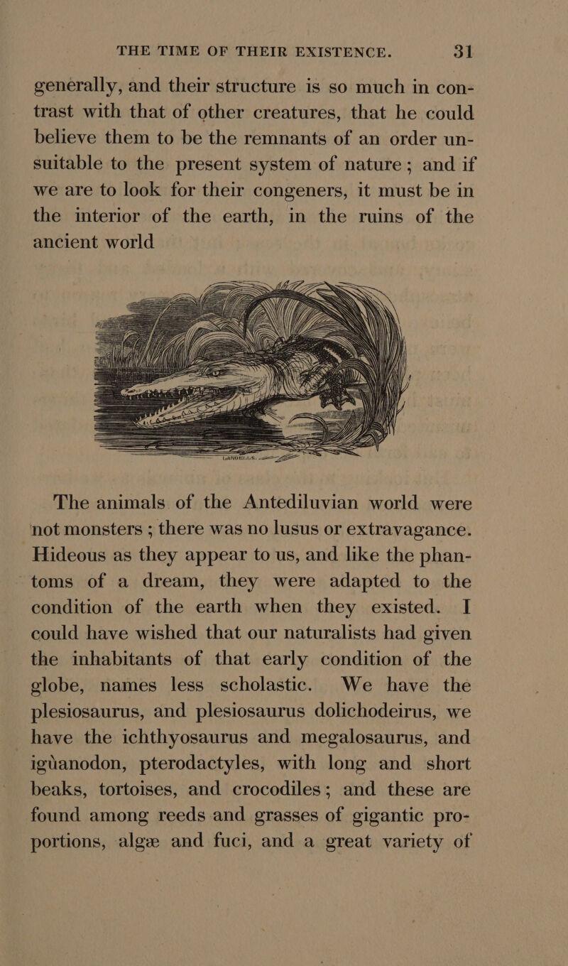 generally, and their structure is so much in con- trast with that of other creatures, that he could believe them to be the remnants of an order un- suitable to the present system of nature; and if we are to look for their congeners, it must be in the interior of the earth, in the ruins of the ancient world The animals of the Antediluvian world were not monsters ; there was no lusus or extravagance. ‘Hideous as they appear to us, and like the phan- toms of a dream, they were adapted to the condition of the earth when they existed. I could have wished that our naturalists had given the inhabitants of that early condition of the globe, names less scholastic. We have the plesiosaurus, and plesiosaurus dolichodeirus, we have the ichthyosaurus and megalosaurus, and iguanodon, pterodactyles, with long and short beaks, tortoises, and crocodiles; and these are found among reeds and grasses of gigantic pro- portions, algze and fuci, and a great variety of