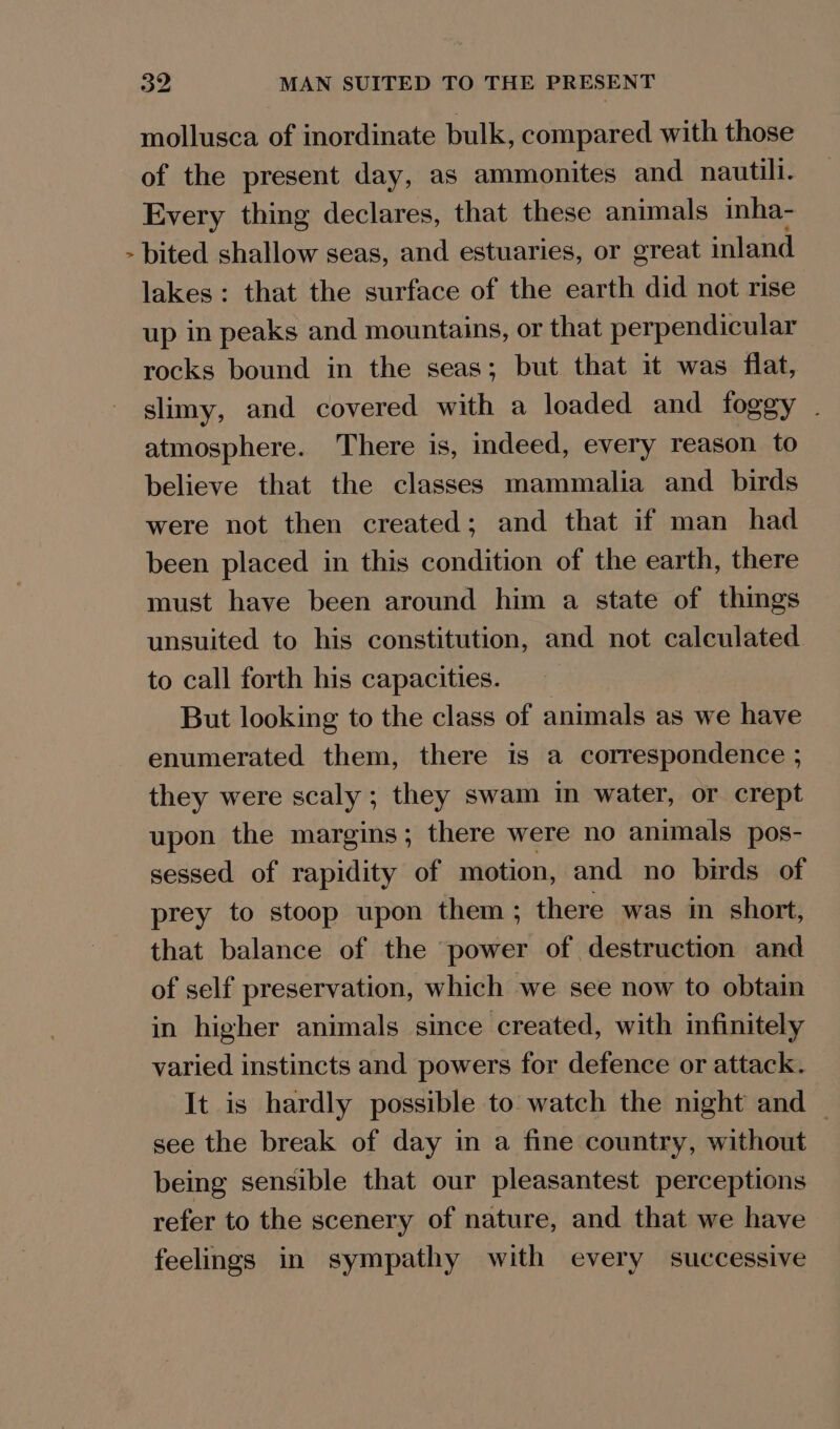 ¥ mollusca of inordinate bulk, compared with those of the present day, as ammonites and nautili. Every thing declares, that these animals inha- bited shallow seas, and estuaries, or great inland lakes: that the surface of the earth did not rise up in peaks and mountains, or that perpendicular rocks bound in the seas; but that it was flat, slimy, and covered with a loaded and foggy . atmosphere. There is, indeed, every reason to believe that the classes mammalia and birds were not then created; and that if man had been placed in this condition of the earth, there must have been around him a state of things unsuited to his constitution, and not calculated to call forth his capacities. But looking to the class of animals as we have enumerated them, there is a correspondence ; they were scaly ; they swam in water, or crept upon the margins; there were no animals pos- sessed of rapidity of motion, and no birds of prey to stoop upon them ; there was in short, that balance of the power of destruction and of self preservation, which we see now to obtain in higher animals since created, with infinitely varied instincts and powers for defence or attack. It is hardly possible to watch the night and — see the break of day in a fine country, without being sensible that our pleasantest perceptions refer to the scenery of nature, and that we have feelings in sympathy with every successive