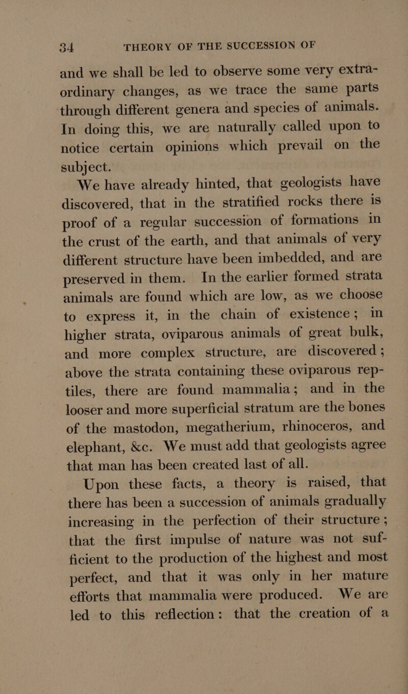 and we shall be led to observe some very extra- ordinary changes, as we trace the same parts through different genera and species of animals. In doing this, we are naturally called upon to notice certain opinions which prevail on the subject. We have already hinted, that geologists have discovered, that in the stratified rocks there is proof of a regular succession of formations in the crust of the earth, and that animals of very different structure have been imbedded, and are preserved in them. In the earlier formed strata animals are found which are low, as we choose to express it, in the chain of existence; im higher strata, oviparous animals of great bulk, and more complex structure, are discovered ; above the strata containing these oviparous rep- tiles, there are found mammalia; and in the looser and more superficial stratum are the bones of the mastodon, megatherium, rhinoceros, and elephant, &amp;c. We must add that geologists agree that man has been created last of all. Upon these facts, a theory is raised, that there has been a succession of animals gradually increasing in the perfection of their structure ; that the first impulse of nature was not suf- ficient to the production of the highest and most perfect, and that it was only in her mature efforts that mammalia were produced. We are led to this reflection: that the creation of a