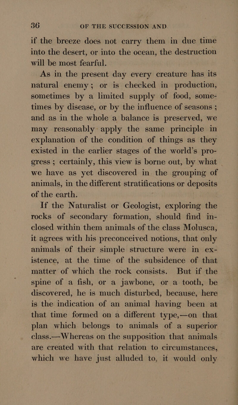 if the breeze does not carry them in due time into the desert, or into the ocean, the destruction will be most fearful. As in the present day every creature has its natural enemy; or is checked in production, sometimes by a limited supply of food, some- times by disease, or by the influence of seasons ; and as in the whole a balance is preserved, we may reasonably: apply the same principle in explanation of the condition of things as they existed in the earlier stages of the world’s pro- gress ; certainly, this view is borne out, by what we have as yet discovered in the grouping of animals, in the different stratifications or septate of the earth. If the Naturalist or Geologist, exploring the rocks of secondary formation, should find in- closed within them animals of the class Molusca, it agrees with his preconceived notions, that only animals of their simple structure were in ex- istence, at the time of the subsidence of that matter of which the rock consists. But if the spine of a fish, or a jawbone, or a tooth, be discovered, he is much disturbed, because, here is the indication of an animal having been at that time formed on a different type,—on that plan which belongs to animals of a superior class.— Whereas on the supposition that animals — are created with that relation to circumstances, which we have just alluded to, it would only