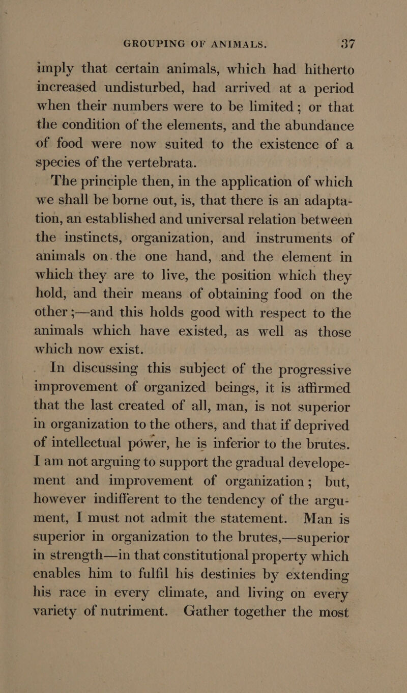 imply that certain animals, which had hitherto increased undisturbed, had arrived at a period when their numbers were to be limited; or that the condition of the elements, and the abundance of food were now suited to the existence of a species of the vertebrata. The principle then, in the application of which we shall be borne out, is, that there is an adapta- tion, an established and universal relation between the instincts, organization, and instruments of animals on.the one hand, and the element in which they are to live, the position which they hold, and their means of obtaining food on the other ;—and this holds good with respect to the animals which have existed, as well as those which now exist. In discussing this subject of the progressive improvement of organized beings, it is affirmed that the last created of all, man, is not superior in organization to the others, and that if deprived of intellectual power, he is inferior to the brutes. I am not arguing to support the gradual develope- ment and improvement of organization; but, however indifferent to the tendency of the argu- ment, I must not admit the statement. Man is superior In organization to the brutes,—superior in strength—in that constitutional property which enables him to fulfil his destinies by extending his race in every climate, and living on every variety of nutriment. Gather together the most