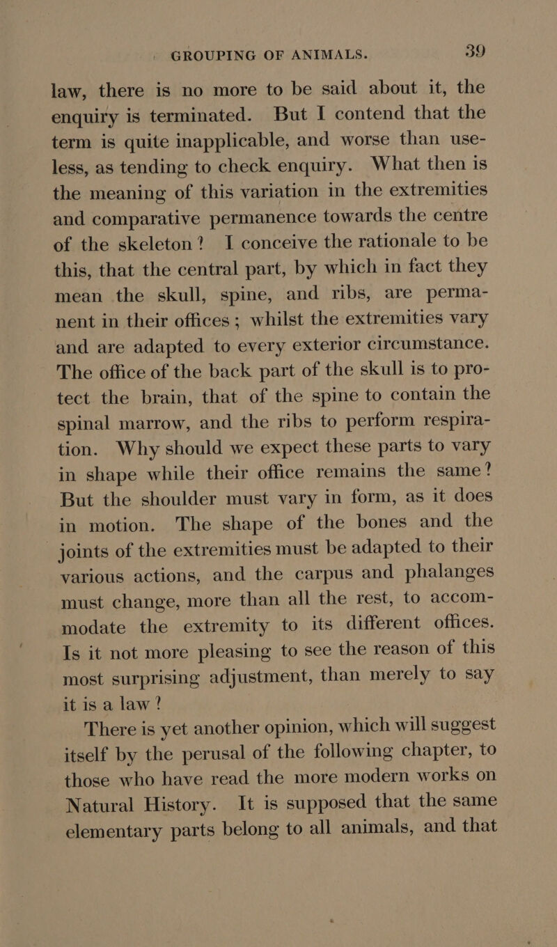 law, there is no more to be said about it, the enquiry is terminated. But I contend that the term is quite inapplicable, and worse than use- less, as tending to check enquiry. What then is the meaning of this variation in the extremities and comparative permanence towards the centre of the skeleton? I conceive the rationale to be this, that the central part, by which in fact they mean the skull, spine, and ribs, are perma- nent in their offices ; whilst the extremities vary and are adapted to every exterior circumstance. The office of the back part of the skull is to pro- tect the brain, that of the spine to contain the spinal marrow, and the ribs to perform respira- tion. Why should we expect these parts to vary in shape while their office remains the same! But the shoulder must vary in form, as it does in motion. The shape of the bones and the joints of the extremities must be adapted to their various actions, and the carpus and phalanges must change, more than all the rest, to accom- modate the extremity to its different offices. Is it not more pleasing to see the reason of this most surprising adjustment, than merely to say it is a law? There is yet another opinion, which will suggest itself by the perusal of the following chapter, to those who have read the more modern works on Natural History. It is supposed that the same elementary parts belong to all animals, and that