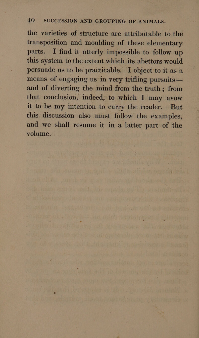 the varieties of structure are attributable to the transposition and moulding of these elementary parts. I find it utterly impossible to follow up this system to the extent which its abettors would persuade us to be practicable. I object-to it as a means of engaging us in very trifling pursuits— and of diverting the mind from the truth; from that conclusion, indeed, to which I may avow it to be my intention to carry the reader. But this discussion also must follow the examples, and we shall resume it in a latter part of the volume. :