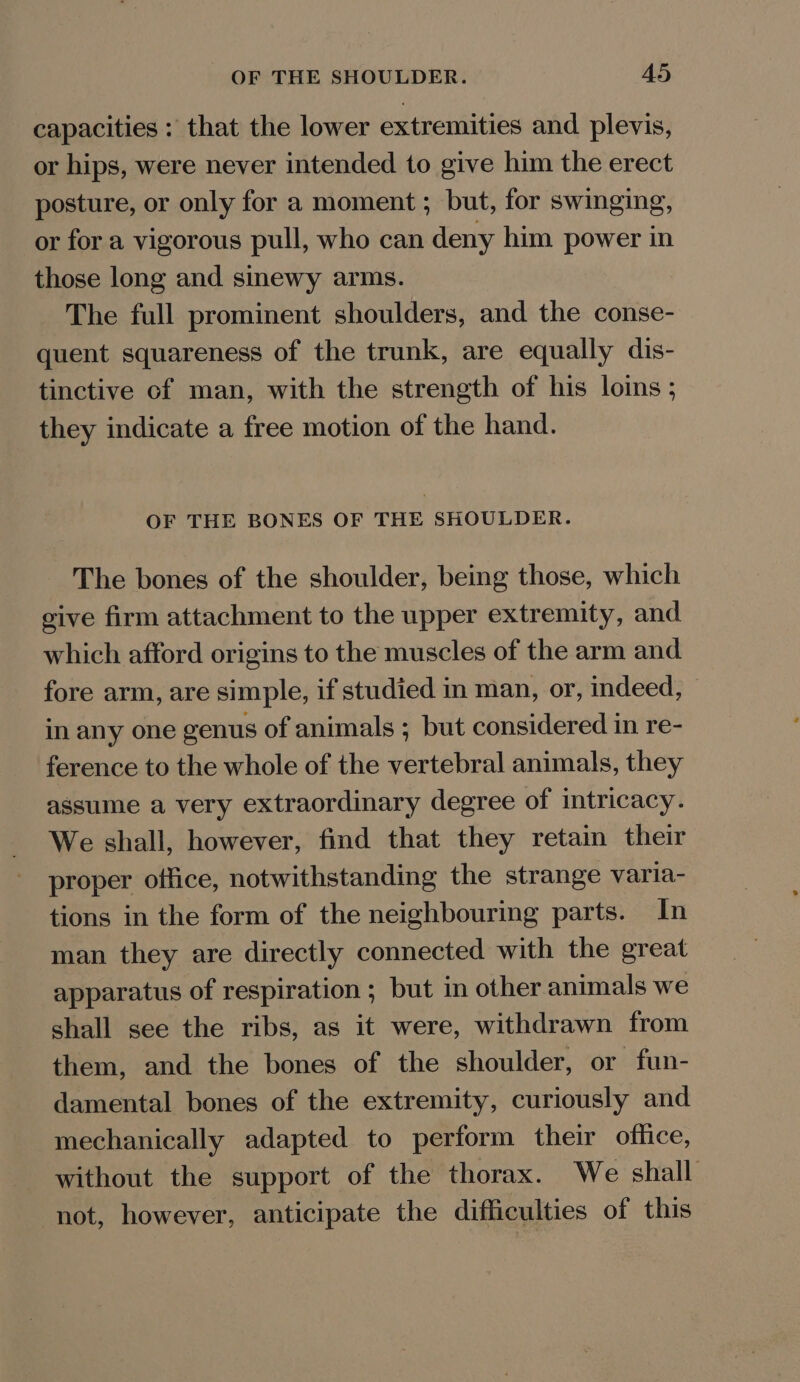 capacities : that the lower extremities and plevis, or hips, were never intended to give him the erect posture, or only for a moment ; but, for swinging, or for a vigorous pull, who can deny him power in those long and sinewy arms. The full prominent shoulders, and the conse- quent squareness of the trunk, are equally dis- tinctive of man, with the strength of his loins ; they indicate a free motion of the hand. OF THE BONES OF THE SHOULDER. The bones of the shoulder, being those, which give firm attachment to the upper extremity, and which afford origins to the muscles of the arm and fore arm, are simple, if studied in man, or, indeed, in any one genus of animals ; but considered in re- ference to the whole of the vertebral animals, they assume a very extraordinary degree of intricacy. We shall, however, find that they retain their proper office, notwithstanding the strange varia- tions in the form of the neighbouring parts. In man they are directly connected with the great apparatus of respiration ; but in other animals we shall see the ribs, as it were, withdrawn from them, and the bones of the shoulder, or fun- damental bones of the extremity, curiously and mechanically adapted to perform their office, without the support of the thorax. We shall not, however, anticipate the difficulties of this