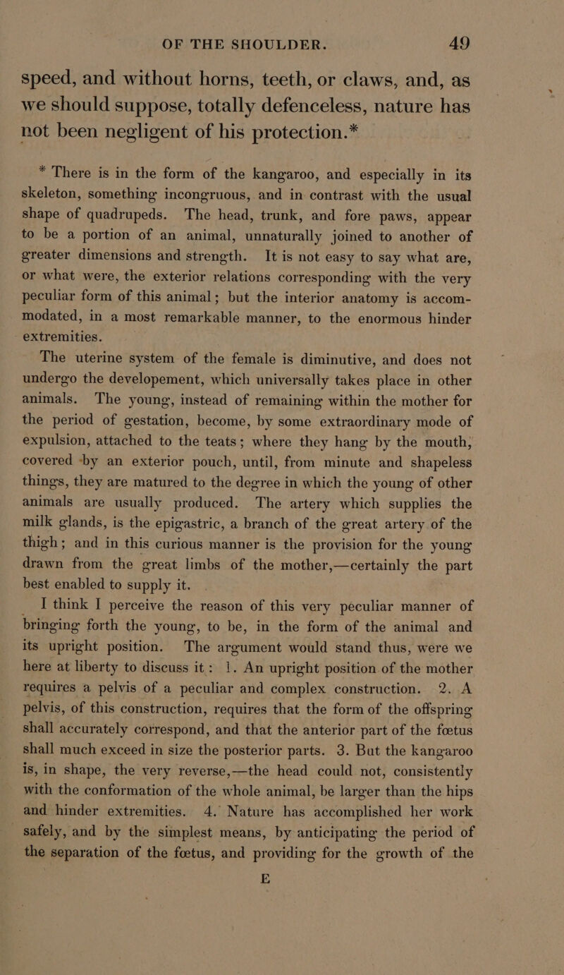 speed, and without horns, teeth, or claws, and, as we should suppose, totally defenceless, nature has not been negligent of his protection.* * There is in the form of the kangaroo, and especially in its skeleton, something incongruous, and in contrast with the usual shape of quadrupeds. The head, trunk, and fore paws, appear to be a portion of an animal, unnaturally joined to another of greater dimensions and strength. It is not easy to say what are, or what were, the exterior relations corresponding with the very peculiar form of this animal; but the interior anatomy is accom- modated, in a most remarkable manner, to the enormous hinder extremities. The uterine system of the female is diminutive, and does not undergo the developement, which universally takes place in other animals. The young, instead of remaining within the mother for the period of gestation, become, by some extraordinary mode of expulsion, attached to the teats; where they hang by the mouth; covered -by an exterior pouch, until, from minute and shapeless things, they are matured to the degree in which the young of other animals are usually produced. The artery which supplies the milk glands, is the epigastric, a branch of the great artery of the thigh; and in this curious manner is the provision for the young drawn from the great limbs of the mother,—certainly the part best enabled to supply it. I think I perceive the reason of this very peculiar manner of bringing forth the young, to be, in the form of the animal and its upright position. The argument would stand thus, were we here at liberty to discuss it: 1. An upright position of the mother requires a pelvis of a peculiar and complex construction. 2. A pelvis, of this construction, requires that the form of the offspring shall accurately correspond, and that the anterior part of the foetus shall much exceed in size the posterior parts. 3. But the kangaroo is, in shape, the very reverse,—the head could not, consistently with the conformation of the whole animal, be larger than the hips and hinder extremities. 4. Nature has accomplished her work safely, and by the simplest means, by anticipating the period of the separation of the foetus, and providing for the growth of the E