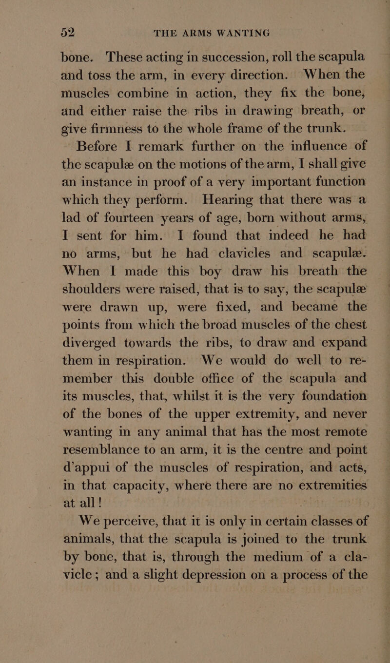bone. These acting in succession, roll the scapula and toss the arm, in every direction. When the muscles combine in action, they fix the bone, and either raise the ribs in drawing breath, or give firmness to the whole frame of the trunk. Before I remark further on the influence of the scapulz on the motions of the arm, I shall give an instance in proof of a very important function which they perform. Hearing that there was a lad of fourteen years of age, born without arms, I sent for him. I found that indeed he had no arms, but he had clavicles and scapule. When I made this boy draw his breath the shoulders were raised, that is to say, the scapulz were drawn up, were fixed, and became the points from which the broad muscles of the chest diverged towards the ribs, to draw and expand them in respiration. We would do well to re- member this double office of the scapula and its muscles, that, whilst it is the very foundation of the bones of the upper extremity, and never wanting in any animal that has the most remote resemblance to an arm, it is the centre and point d’appui of the muscles of respiration, and acts, in that capacity, where there are no extremities at all! a4 We perceive, that it is only in certain classes of animals, that the scapula is joined to the trunk by bone, that is, through the medium of a cla- vicle ; and a slight depression on a process of the