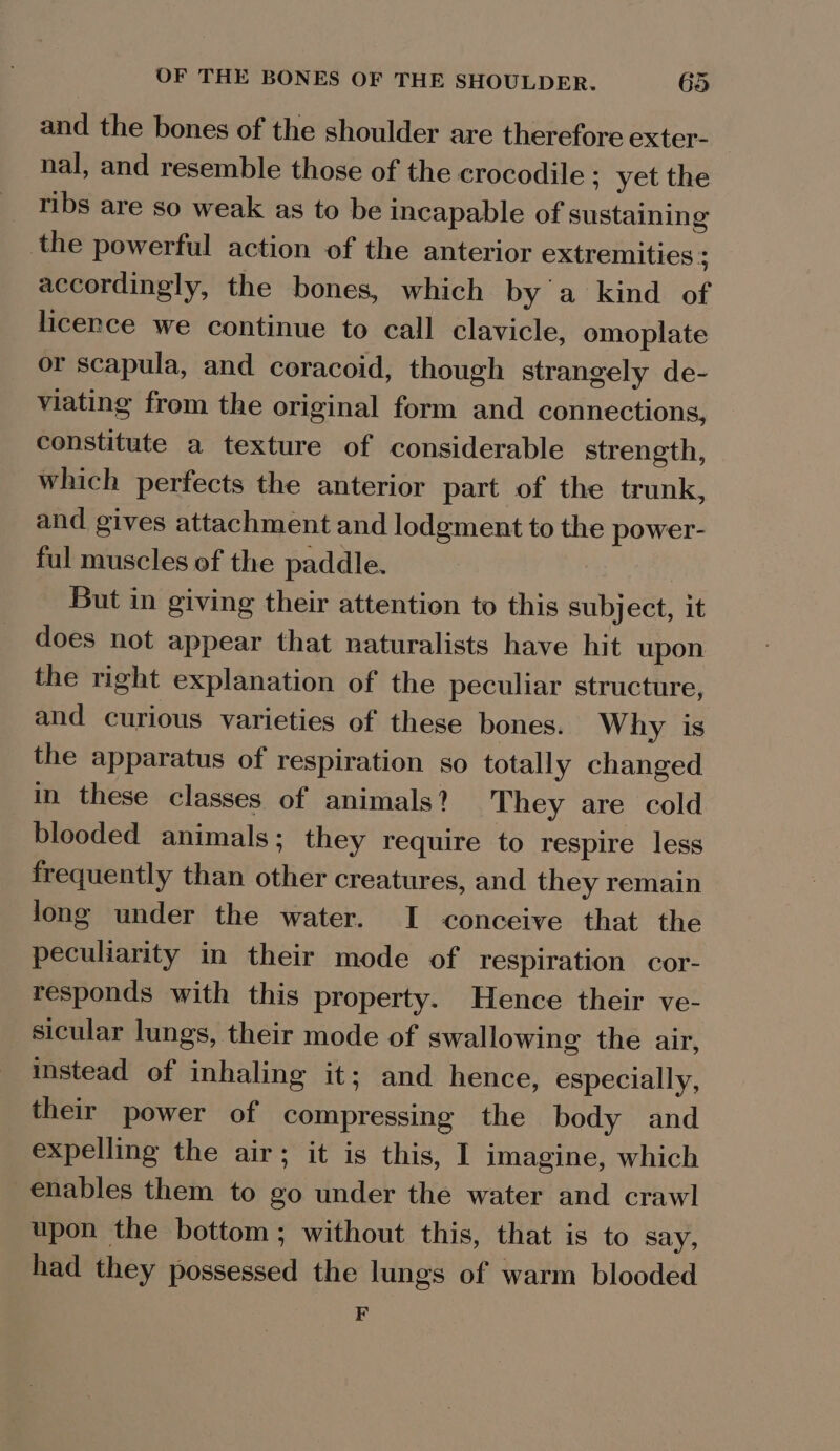 and the bones of the shoulder are therefore exter- nal, and resemble those of the crocodile ; yet the ribs are so weak as to be incapable of sustaining the powerful action of the anterior extremities ; accordingly, the bones, which by'a kind of licence we continue to call clavicle, omoplate or scapula, and coracoid, though strangely de- viating from the original form and connections, constitute a texture of considerable strength, which perfects the anterior part of the trunk, and gives attachment and lodgment to the power- ful muscles of the paddle. But in giving their attention to this subject, it does not appear that naturalists have hit upon the right explanation of the peculiar structure, and curious varieties of these bones. Why is the apparatus of respiration so totally changed in these classes of animals? They are cold blooded animals; they require to respire less frequently than other creatures, and they remain long under the water. I conceive that the peculiarity in their mode of respiration cor- responds with this property. Hence their ve- sicular lungs, their mode of swallowing the air, instead of inhaling it; and hence, especially, their power of compressing the body and expelling the air; it is this, 1 imagine, which enables them to go under the water and crawl upon the bottom; without this, that is to say, had they possessed the lungs of warm blooded F