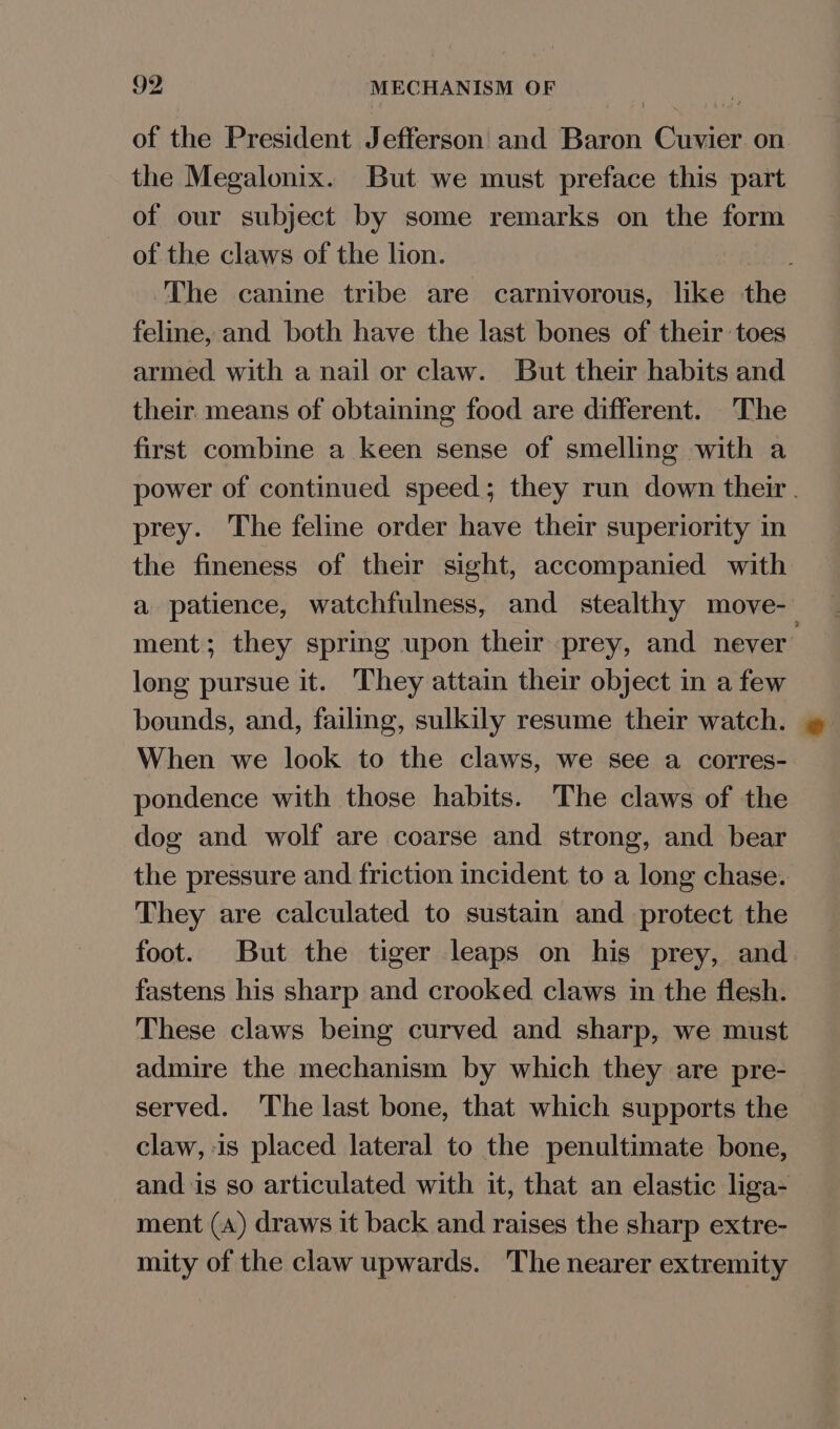 9Y MECHANISM OF of the President Jefferson and Baron Cuvier on the Megalonix. But we must preface this part of our subject by some remarks on the form of the claws of the lion. The canine tribe are carnivorous, like the feline, and both have the last bones of their toes armed with a nail or claw. But their habits and their. means of obtaining food are different. The first combine a keen sense of smelling with a power of continued speed; they run down their. prey. The feline order have their superiority in the fineness of their sight, accompanied with a patience, watchfulness, and stealthy move- ment; they spring upon their prey, and never’ long pursue it. They attain their object in a few bounds, and, failing, sulkily resume their watch. When we look to the claws, we see a corres- pondence with those habits. The claws of the dog and wolf are coarse and strong, and bear the pressure and friction incident to a long chase. They are calculated to sustain and protect the foot. But the tiger leaps on his prey, and fastens his sharp and crooked claws in the flesh. These claws being curved and sharp, we must admire the mechanism by which they are pre- served. The last bone, that which supports the claw, is placed lateral to the penultimate bone, and is so articulated with it, that an elastic liga- ment (A) draws it back and raises the sharp extre- mity of the claw upwards. ‘The nearer extremity