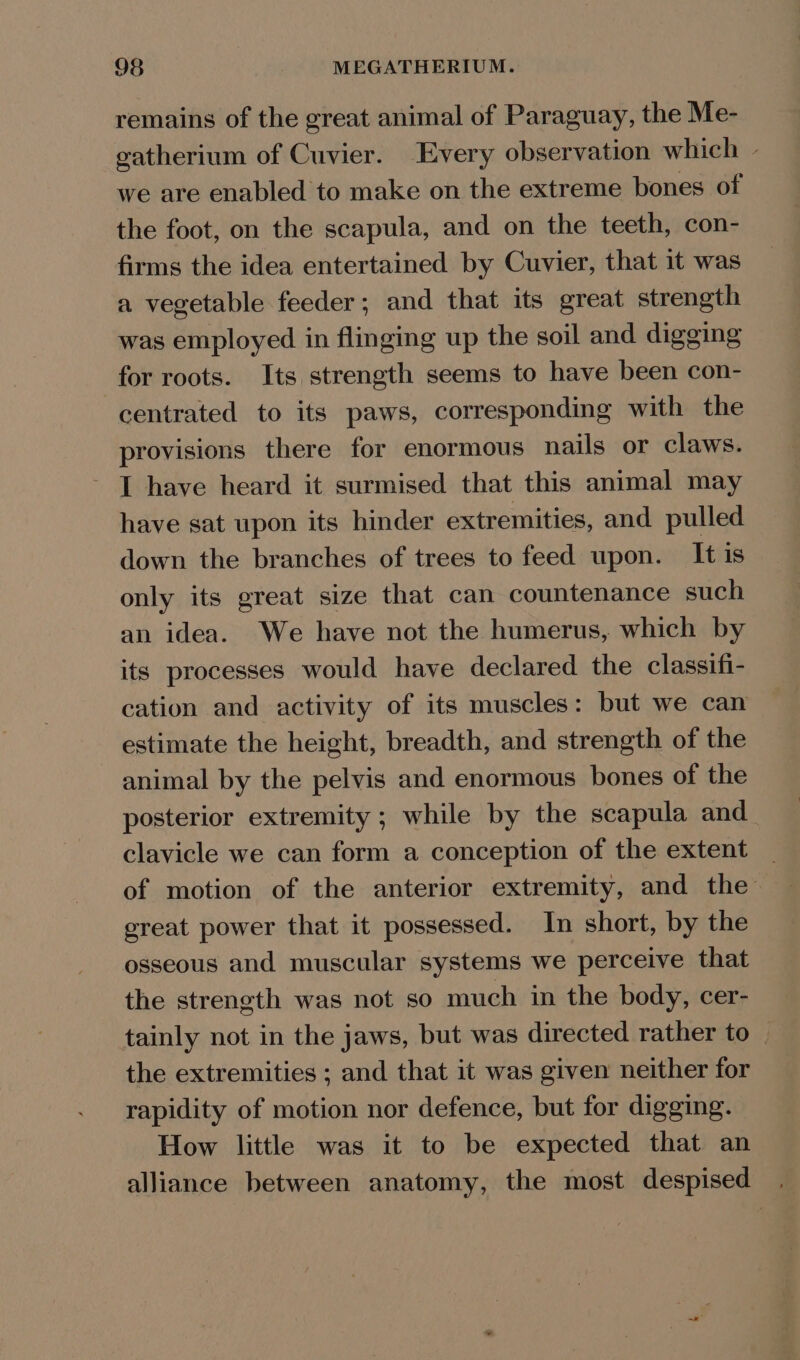 remains of the great animal of Paraguay, the Me- gatherium of Cuvier. Every observation which - we are enabled to make on the extreme bones of the foot, on the scapula, and on the teeth, con- firms the idea entertained by Cuvier, that it was a vegetable feeder; and that its great strength was employed in flinging up the soil and digging for roots. Its strength seems to have been con- centrated to its paws, corresponding with the provisions there for enormous nails or claws. I have heard it surmised that this animal may have sat upon its hinder extremities, and pulled down the branches of trees to feed upon. It is only its great size that can countenance such an idea. We have not the humerus, which by its processes would have declared the classifi- cation and activity of its muscles: but we can estimate the height, breadth, and strength of the animal by the pelvis and enormous bones of the posterior extremity ; while by the scapula and clavicle we can form a conception of the extent of motion of the anterior extremity, and the great power that it possessed. In short, by the osseous and muscular systems we perceive that the streneth was not so much in the body, cer- tainly not in the jaws, but was directed rather to the extremities ; and that it was given neither for rapidity of motion nor defence, but for digging. How little was it to be expected that an alliance between anatomy, the most despised .