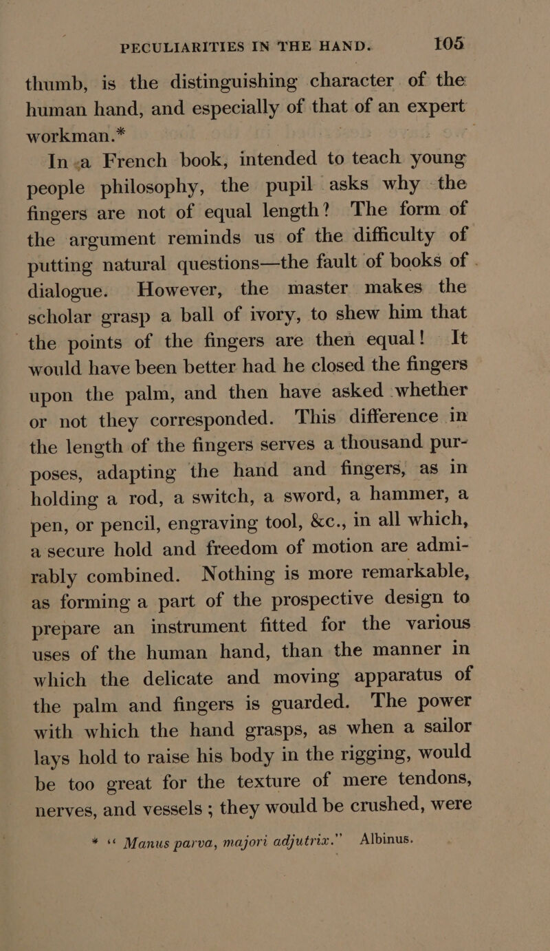 thumb, is the distinguishing character of the human hand, and especially of that of an expert workman.* , | Bh OW; In-a French book, intended to teach young people philosophy, the pupil asks why the fingers are not of equal length? The form of the argument reminds us of the difficulty of putting natural questions—the fault of books of . dialogue. However, the master makes the scholar grasp a ball of ivory, to shew him that the points of the fingers are then equal! It would have been better had he closed the fingers upon the palm, and then have asked whether or not they corresponded. This difference in the length of the fingers serves a thousand pur- poses, adapting the hand and fingers, as in holding a rod, a switch, a sword, a hammer, a pen, or pencil, engraving tool, &amp;c., m all which, a secure hold and freedom of motion are admi- rably combined. Nothing is more remarkable, as forming a part of the prospective design to prepare an instrument fitted for the various uses of the human hand, than the manner in which the delicate and moving apparatus of the palm and fingers is guarded. The power with which the hand grasps, as when a sailor lays hold to raise his body in the rigging, would be too great for the texture of mere tendons, nerves, and vessels ; they would be crushed, were * « Manus parva, majori adjutriz.” Albinus.