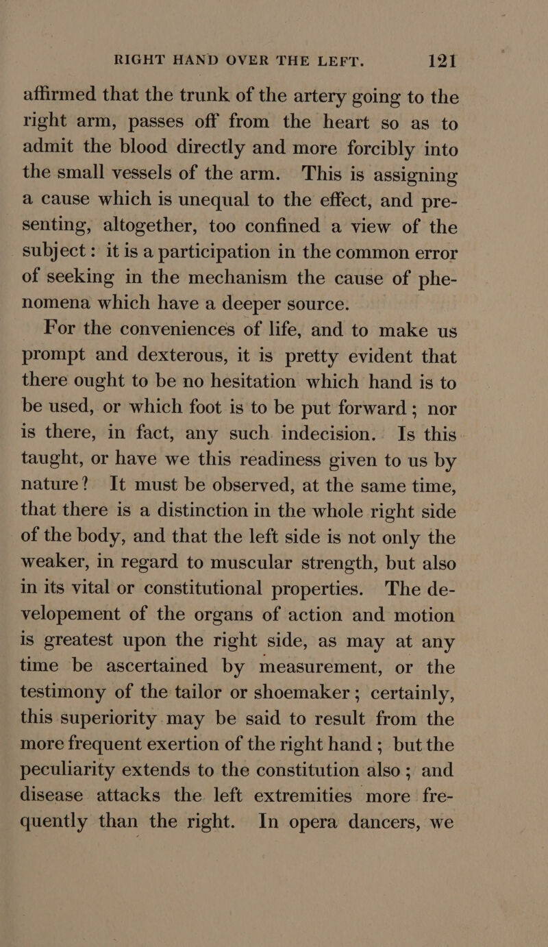 RIGHT HAND OVER THE LEFT. 13 affirmed that the trunk of the artery going to the right arm, passes off from the heart so as to admit the blood directly and more forcibly into the small vessels of the arm. This is assigning a cause which is unequal to the effect, and pre- senting, altogether, too confined a view of the subject: it is a participation in the common error of seeking in the mechanism the cause of phe- nomena which have a deeper source. For the conveniences of life, and to make us prompt and dexterous, it is pretty evident that there ought to be no hesitation which hand is to be used, or which foot is to be put forward ; nor is there, in fact, any such indecision. Is this taught, or have we this readiness given to us by nature? It must be observed, at the same time, that there is a distinction in the whole right side of the body, and that the left side is not only the weaker, in regard to muscular strength, but also in its vital or constitutional properties. The de- velopement of the organs of action and motion is greatest upon the right side, as may at any time be ascertained by measurement, or the testimony of the tailor or shoemaker ; certainly, this superiority may be said to result from the more frequent exertion of the right hand ; but the peculiarity extends to the constitution also ; and disease attacks the left extremities more fre- quently than the right. In opera dancers, we