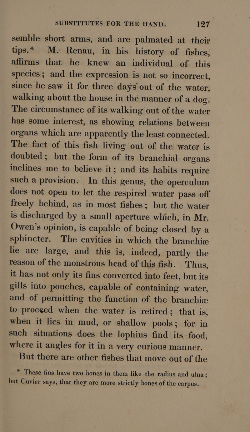 semble short arms, and are palmated at their tips.* M. Renau, in his history of fishes, affirms that he knew an individual of this species; and the expression is not so incorrect, since he saw it for three days out of the water, walking about the house in the manner of a dog. The circumstance of its walking out of the water has some interest, as showing relations between organs which are apparently the least connected. The fact of this fish living out of the water is doubted; but the form of its branchial organs inclines me to believe it; and its habits require such a provision. In this genus, the operculum does not open to let the respired water pass off freely behind, as in most fishes; but the water is discharged by a small aperture which, in Mr. Owen’s opinion, is capable of being closed by a sphincter. The cavities in which the branchie lie are large, and this is, indeed, partly the reason of the monstrous head of this fish. Thus, it has not only its fins converted into feet, but its gills into pouches, capable of containing water, and of permitting the function of the branchia to proceed when the water is retired; that is, when it lies in mud, or shallow pools; for in such situations does the lophius find its food, where it angles for it in a very curious manner. But there are other fishes that move out of the * These fins have two bones in them like the radius and ulna; but Cuvier says, that they are more strictly bones of the carpus,