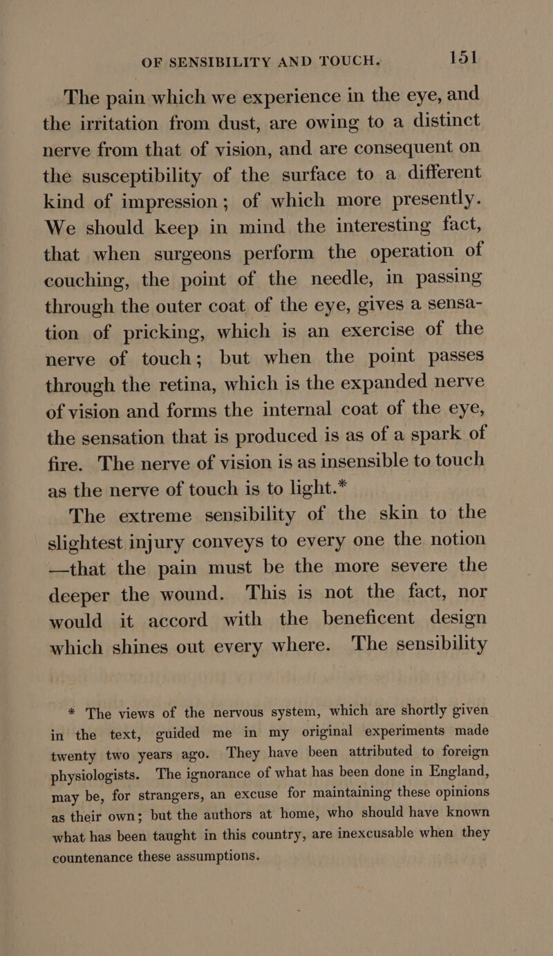 The pain which we experience in the eye, and the irritation from dust, are owing to a distinct nerve from that of vision, and are consequent on the susceptibility of the surface to a different kind of impression; of which more presently. We should keep in mind the interesting fact, that when surgeons perform the operation of couching, the point of the needle, in passing through the outer coat of the eye, gives a sensa- tion of pricking, which is an exercise of the nerve of touch; but when the point passes through the retina, which is the expanded nerve of vision and forms the internal coat of the eye, the sensation that is produced is as of a spark of fire. The nerve of vision is as insensible to touch as the nerve of touch is to light.* The extreme sensibility of the skin to the slightest injury conveys to every one the notion —that the pain must be the more severe the deeper the wound. This is not the fact, nor would it accord with the beneficent design which shines out every where. The sensibility * The views of the nervous system, which are shortly given in the text, guided me in my original experiments made twenty two years ago. They have been attributed to foreign physiologists. The ignorance of what has been done in England, may be, for strangers, an excuse for maintaining these opinions as their own; but the authors at home, who should have known what has been taught in this country, are inexcusable when they countenance these assumptions.