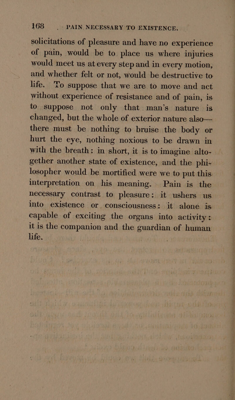 solicitations of pleasure and have no experience of pain, would be to place us where injuries would meet us at every step and in every motion, and whether felt or not, would be destructive to life. To suppose that we are to move and act without experience of resistance and of pain, is to suppose not only that man’s nature is changed, but the whole of exterior nature also— there must be nothing to bruise the body or hurt the eye, nothing noxious to be drawn in with the breath: in short, it is to imagine alto- gether another state of existence, and the phi- losopher would be mortified were we to put this interpretation on his meaning. Pain is the hecessary contrast to pleasure: it ushers us into existence or, consciousness: it alone is capable of exciting the organs into activity: it is the companion and the guardian of human life.