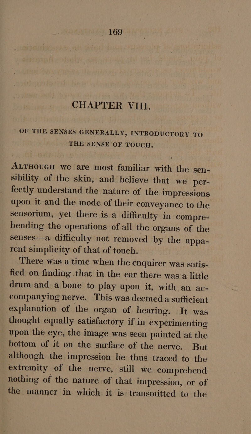 CHAPTER VIII. ’ OF THE SENSES GENERALLY, INTRODUCTORY TO THE SENSE OF TOUCH. ALTHOUGH we are most familiar with the sen- sibility of the skin, and believe that we per- fectly understand the nature of the impressions upon it and the mode of their conveyance to the sensorium, yet there is a difficulty in compre- hending the operations of all the organs of the senses—a difficulty not removed by the appa- rent simplicity of that of touch. There was a time when the enquirer was satis- fied on finding that in the ear there was a little drum and a bone to play upon it, with an ac- companying nerve. This was deemed a sufficient explanation of the organ of hearing. It was thought equally satisfactory if in experimenting upon the eye, the image was seen painted at the bottom of it on the surface of the nerve. But although the impression be thus traced to the extremity of the nerve, still we comprehend nothing of the nature of that impression, or of the manner in which it is transmitted to the