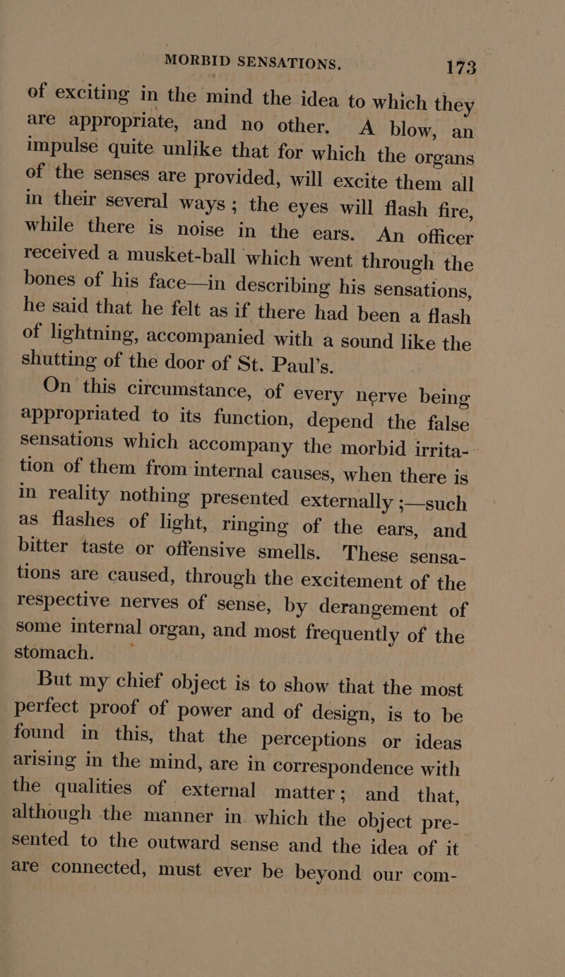 of exciting in the mind the idea to which they are appropriate, and no other. A blow, an impulse quite unlike that for which the organs of the senses are provided, will excite them all in their several ways ; the eyes will flash fire, while there is noise in the ears. An officer received a musket-ball which went through the bones of his face—in describing his sensations, he said that he felt as if there had been a flash of lightning, accompanied with a sound like the shutting of the door of St. Paul’s. On this circumstance, of every nerve being appropriated to its function, depend the false Sensations which accompany the morbid irrita- tion of them from internal causes, when there is in reality nothing presented externally ;—such as flashes of light, ringing of the ears, and bitter taste or offensive smells. These sensa- tions are caused, through the excitement of the respective nerves of sense, by derangement of some internal organ, and most frequently of the stomach. But my chief object is to show that the most perfect proof of power and of design, is to be found in this, that the perceptions or ideas arising in the mind, are in correspondence with the qualities of external matter; and _ that, although the manner in. which the object pre- sented to the outward sense and the idea of it are connected, must ever be beyond our com-