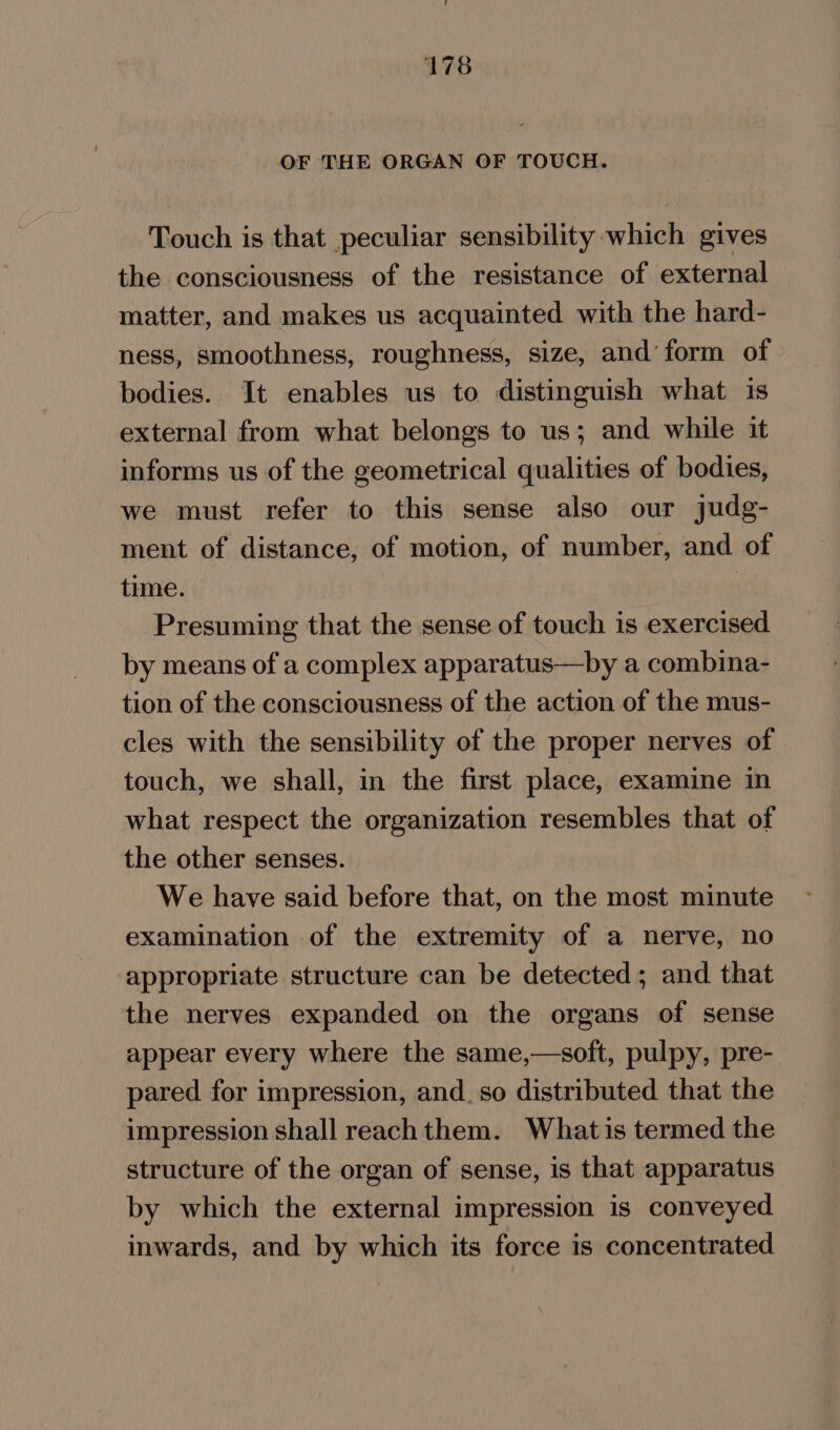 OF THE ORGAN OF TOUCH. Touch is that peculiar sensibility which gives the consciousness of the resistance of external matter, and makes us acquainted with the hard- ness, smoothness, roughness, size, and’ form of bodies. It enables us to distinguish what is external from what belongs to us; and while it informs us of the geometrical qualities of bodies, we must refer to this sense also our judg- ment of distance, of motion, of number, and of time. : Presuming that the sense of touch is exercised by means of a complex apparatus—by a combina- tion of the consciousness of the action of the mus- cles with the sensibility of the proper nerves of touch, we shall, in the first place, examine in what respect the organization resembles that of the other senses. We have said before that, on the most minute examination of the extremity of a nerve, no appropriate structure can be detected; and that the nerves expanded on the organs of sense appear every where the same,—soft, pulpy, pre- pared for impression, and. so distributed that the impression shall reach them. What is termed the structure of the organ of sense, is that apparatus by which the external impression is conveyed inwards, and by which its force is concentrated