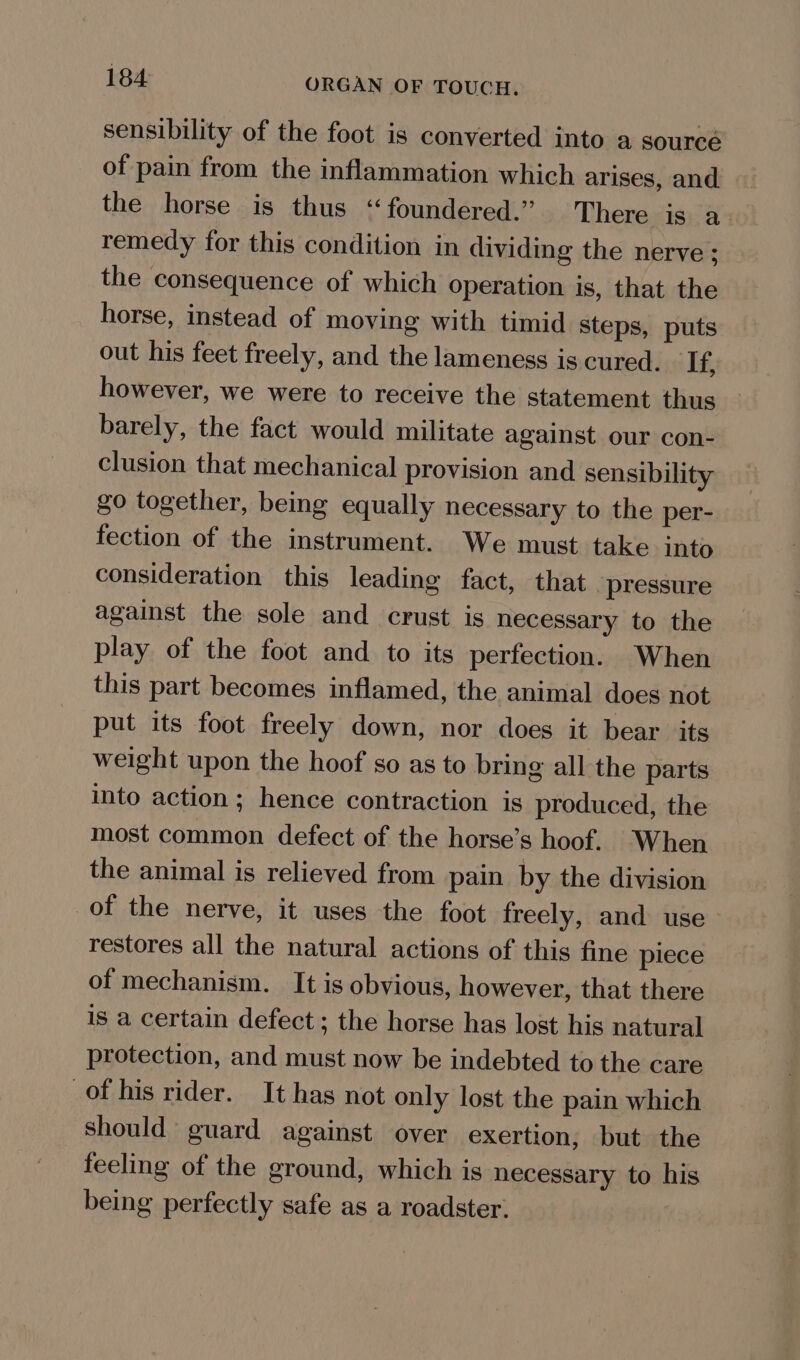 sensibility of the foot is converted into a sourcé of pain from the inflammation which arises, and the horse is thus “foundered.” There is a remedy for this condition in dividing the nerve ; the consequence of which operation is, that the horse, instead of moving with timid steps, puts out his feet freely, and the lameness is cured. ‘If, however, we were to receive the statement thus barely, the fact would militate against our con- clusion that mechanical provision and sensibility go together, being equally necessary to the per- fection of the instrument. We must take into consideration this leading fact, that “pressure against the sole and crust is necessary to the play of the foot and to its perfection. When this part becomes inflamed, the animal does not put its foot freely down, nor does it bear its weight upon the hoof so as to bring all the parts into action; hence contraction is produced, the most common defect of the horse’s hoof. When the animal is relieved from pain by the division of the nerve, it uses the foot freely, and use restores all the natural actions of this fine piece of mechanism. It is obvious, however, that there is a certain defect; the horse has lost his natural protection, and must now be indebted to the care of his rider. It has not only lost the pain which should guard against over exertion, but the feeling of the ground, which is necessary to his being perfectly safe as a roadster. .