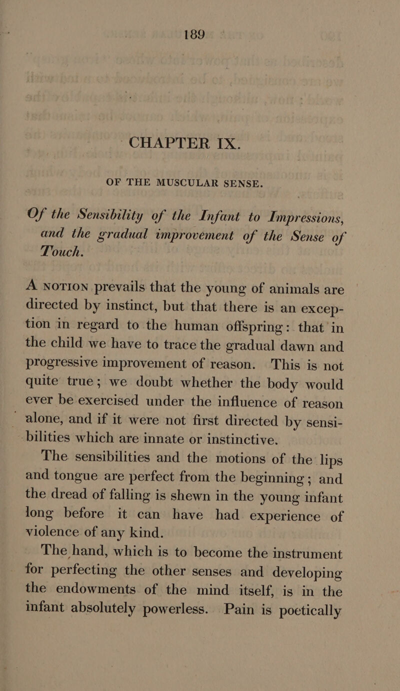 CHAPTER IX. OF THE MUSCULAR SENSE. Of the Sensibility of the Infant to Impressions, and the gradual improvement of the Sense of Touch. A NOTION prevails that the young of animals are directed by instinct, but that there is an excep- tion in regard to the human offspring: that in the child we have to trace the gradual dawn and progressive improvement of reason. This is not quite true; we doubt whether the body would ever be exercised under the influence of reason - alone, and if it were not first directed by sensi- bilities which are innate or instinctive. The sensibilities and the motions of the: lips and tongue are perfect from the beginning ; and the dread of falling is shewn in the young infant long before it can have had experience of violence of any kind. The hand, which is to become the instrument for perfecting the other senses and developing the endowments of the mind itself, is in the infant absolutely powerless. Pain is poetically