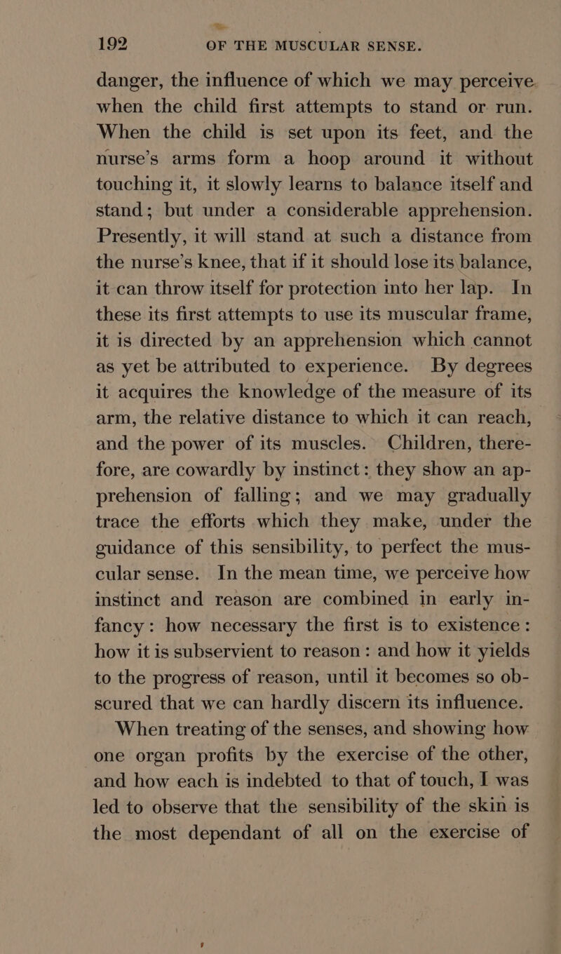 %e 192 OF THE MUSCULAR SENSE. danger, the influence of which we may perceive. when the child first attempts to stand or run. When the child is set upon its feet, and the nurse’s arms form a hoop around it without touching it, it slowly learns to balance itself and stand; but under a considerable apprehension. Presently, it will stand at such a distance from the nurse’s knee, that if it should lose its balance, it can throw itself for protection into her lap. In these its first attempts to use its muscular frame, it is directed by an apprehension which cannot as yet be attributed to experience. By degrees it acquires the knowledge of the measure of its arm, the relative distance to which it can reach, and the power of its muscles. Children, there- fore, are cowardly by instinct: they show an ap- prehension of falling; and we may gradually trace the efforts which they make, under the guidance of this sensibility, to perfect the mus- cular sense. In the mean time, we perceive how instinct and reason are combined in early in- fancy: how necessary the first is to existence : how it is subservient to reason: and how it yields to the progress of reason, until it becomes so ob- scured that we can hardly discern its influence. When treating of the senses, and showing how one organ profits by the exercise of the other, and how each is indebted to that of touch, I was led to observe that the sensibility of the skin is the most dependant of all on the exercise of