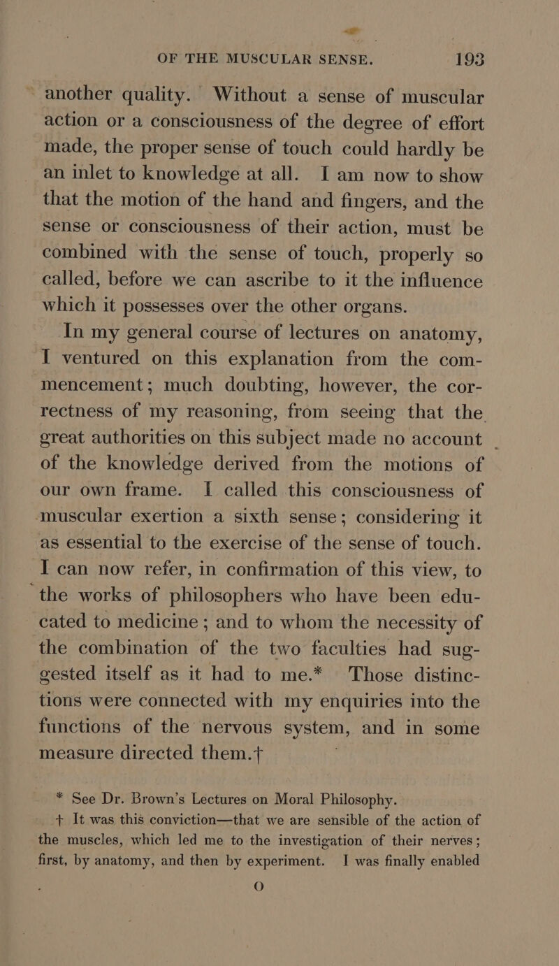 ~&lt;- OF THE MUSCULAR SENSE. 193 another quality. Without a sense of muscular action or a consciousness of the degree of effort made, the proper sense of touch could hardly be an inlet to knowledge at all. I am now to show that the motion of the hand and fingers, and the sense or consciousness of their action, must be combined with the sense of touch, properly so called, before we can ascribe to it the influence which it possesses over the other organs. In my general course of lectures on anatomy, I ventured on this explanation from the com- mencement; much doubting, however, the cor- rectness of my reasoning, from seeing that the great authorities on this subject made no account _ of the knowledge derived from the motions of our own frame. I called this consciousness of muscular exertion a sixth sense; considering it as essential to the exercise of the sense of touch. I can now refer, in confirmation of this view, to the works of philosophers who have been edu- cated to medicine ; and to whom the necessity of the combination of the two faculties had sug- gested itself as it had to me.* Those distinc- tions were connected with my enquiries into the functions of the nervous system, and in some measure directed them.+ * See Dr. Brown’s Lectures on Moral Philosophy. + It was this conviction—that we are sensible of the action of the muscles, which led me to the investigation of their nerves ; first, by anatomy, and then by experiment. J was finally enabled O