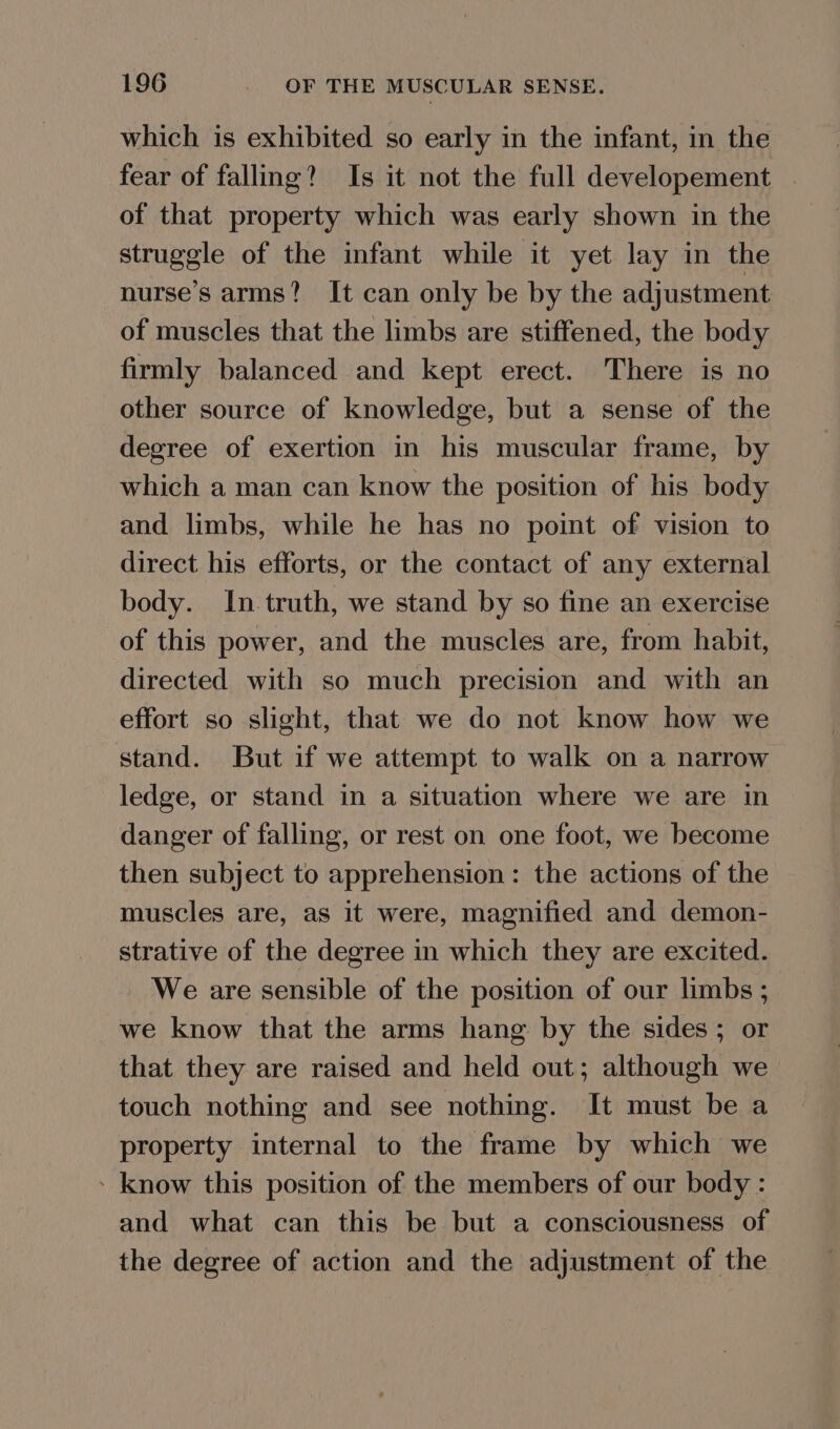 which is exhibited so early in the infant, in the fear of falling? Is it not the full developement | of that property which was early shown in the struggle of the infant while it yet lay in the nurse's arms? It can only be by the adjustment of muscles that the limbs are stiffened, the body firmly balanced and kept erect. There is no other source of knowledge, but a sense of the degree of exertion in his muscular frame, by which a man can know the position of his body and limbs, while he has no point of vision to direct his efforts, or the contact of any external body. In truth, we stand by so fine an exercise of this power, and the muscles are, from habit, directed with so much precision and with an effort so slight, that we do not know how we stand. But if we attempt to walk on a narrow ledge, or stand in a situation where we are in danger of falling, or rest on one foot, we become then subject to apprehension: the actions of the muscles are, as it were, magnified and demon- strative of the degree in which they are excited. We are sensible of the position of our limbs ; we know that the arms hang by the sides ; or that they are raised and held out; although we touch nothing and see nothing. It must be a property internal to the frame by which we - know this position of the members of our body : and what can this be but a consciousness of the degree of action and the adjustment of the