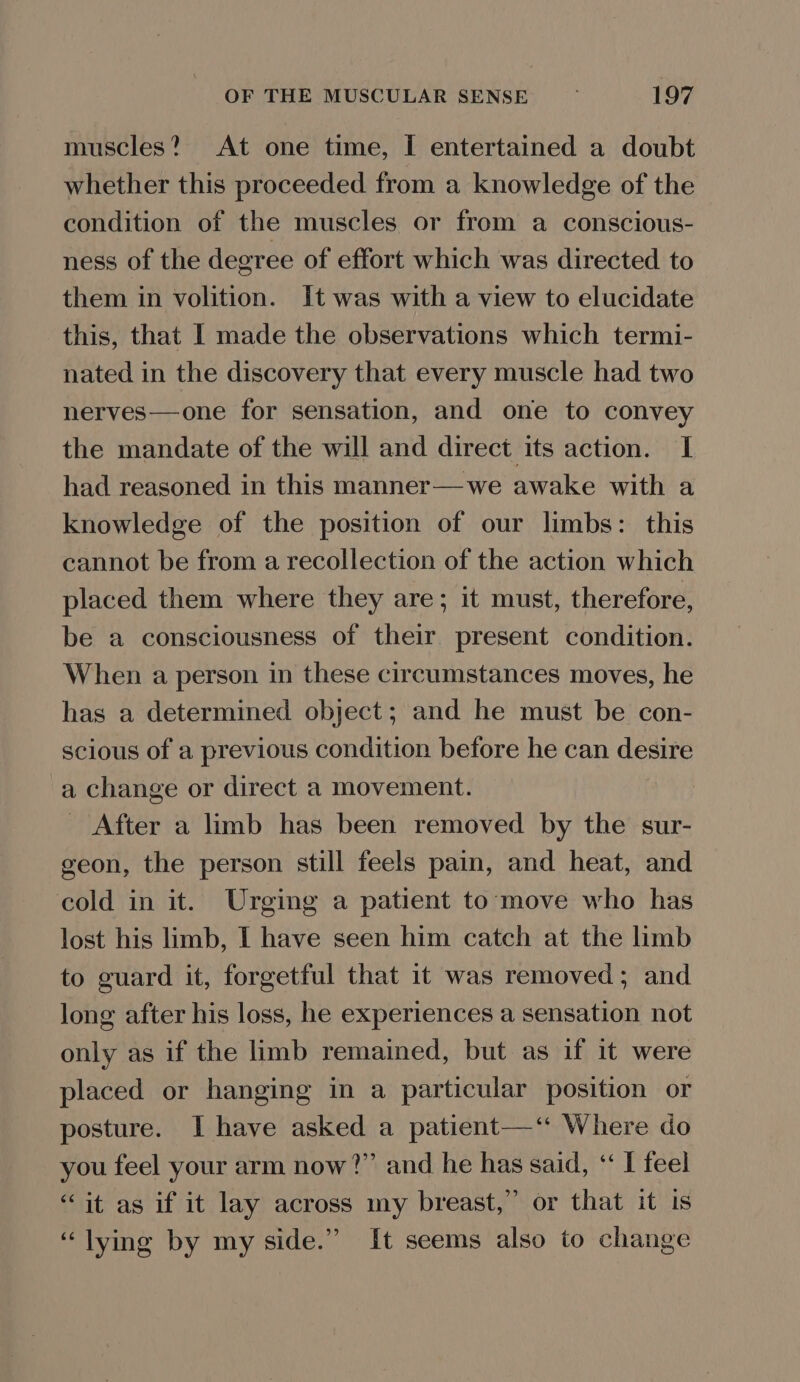 muscles? At one time, I entertained a doubt whether this proceeded from a knowledge of the condition of the muscles or from a conscious- ness of the degree of effort which was directed to them in volition. It was with a view to elucidate this, that I made the observations which termi- nated in the discovery that every muscle had two nerves—one for sensation, and one to convey the mandate of the will and direct its action. I had reasoned in this manner—we awake with a knowledge of the position of our limbs: this cannot be from a recollection of the action which placed them where they are; it must, therefore, be a consciousness of their present condition. When a person in these circumstances moves, he has a determined object; and he must be con- scious of a previous condition before he can desire a change or direct a movement. _ After a limb has been removed by the sur- geon, the person still feels pain, and heat, and cold in it. Urging a patient to‘move who has lost his limb, I have seen him catch at the limb to guard it, forgetful that it was removed; and long after his loss, he experiences a sensation not only as if the limb remained, but as if it were placed or hanging in a particular position or posture. I have asked a patient—‘ Where do you feel your arm now?” and he has said, “ I feel ‘it as if it lay across my breast,” or that it is ‘lying by my side.” It seems also to change