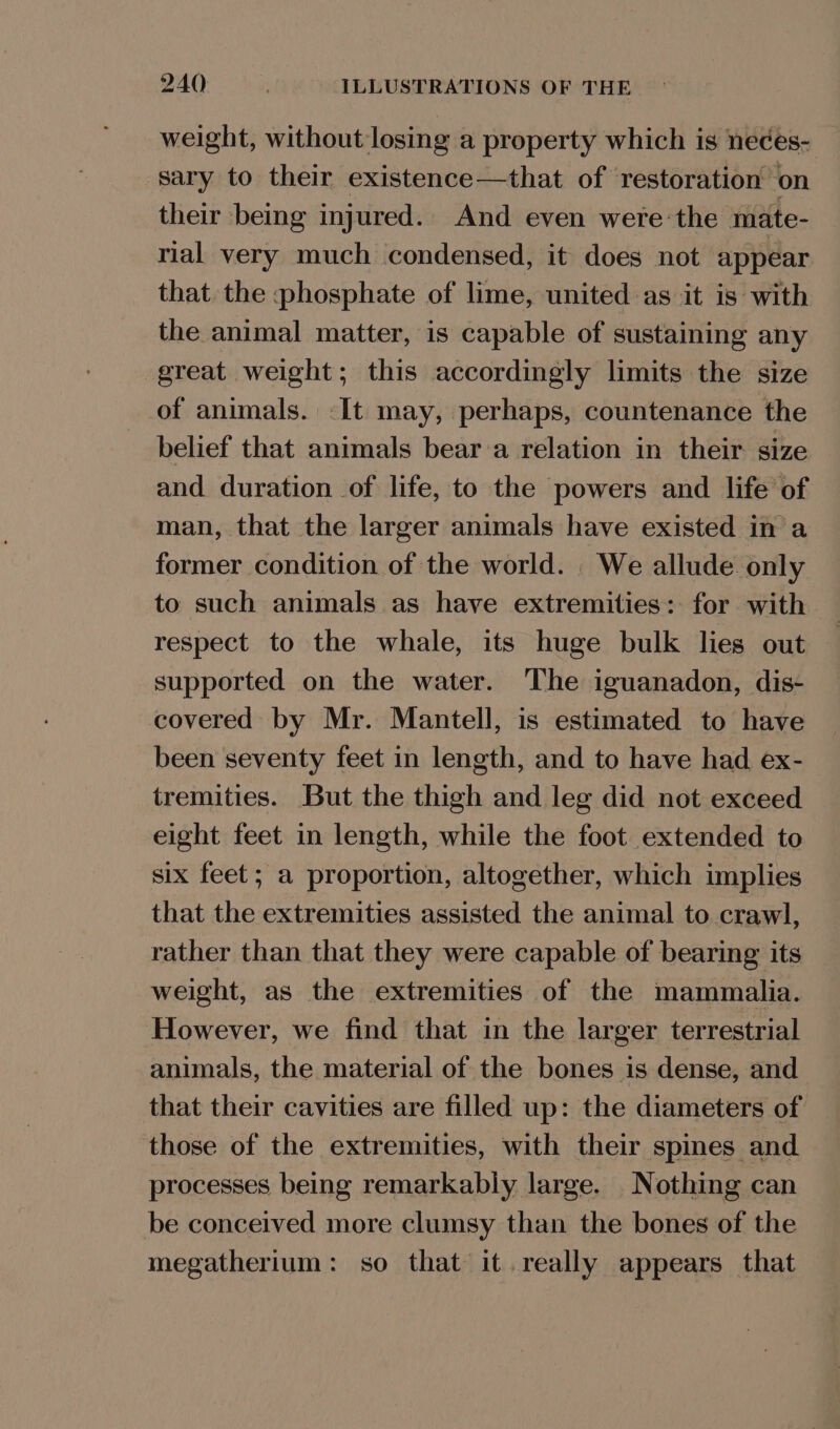 weight, without losing a property which is neces- sary to their existence—that of restoration on their being injured. And even were:the mate- rial very much condensed, it does not appear that the phosphate of lime, united as it is with the animal matter, is capable of sustaining any great weight; this accordingly limits the size of animals. -I[t may, perhaps, countenance the belief that animals bear ‘a relation in their size and duration of life, to the powers and life of man, that the larger animals have existed in a former condition of the world. We allude. only to such animals as have extremities: for with respect to the whale, its huge bulk lies out supported on the water. The iguanadon, dis- covered by Mr. Mantell, is estimated to have been seventy feet in length, and to have had ex- tremities. But the thigh and leg did not exceed eight feet in length, while the foot extended to six feet; a proportion, altogether, which implies that the extremities assisted the animal to crawl, rather than that they were capable of bearing its weight, as the extremities of the mammalia. However, we find that in the larger terrestrial animals, the material of the bones is dense, and that their cavities are filled up: the diameters of those of the extremities, with their spines and processes being remarkably large. Nothing can be conceived more clumsy than the bones of the megatherium: so that it. really appears that