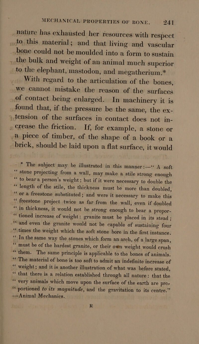 _ ature has exhausted her resources with respect , to. this. material; and that living and vascular bone could not be moulded into a form to sustain ,-the bulk and weight of an animal much superior _to the elephant, mastodon, and megatherium.* With regard to the articulation of the bones, _We cannot mistake the reason of the surfaces of contact being enlarged. In machinery it is _ found that, if the pressure be the same, the ex- , tension of the surfaces in contact does not in- » crease the friction. If, for example, a stone or /&amp; piece of timber, of the shape of a book or a brick, should be laid upon a flat surface, it would “ The subject may be illustrated in this manner :—“&lt; A soft ‘* stone projecting from a wall, may make a stile strong enough ‘* to beara person’s weight; but if it were necessary to double the “length of the stile, the thickness must be more than doubled, ‘or a freestone substituted; and were it necessary to make this ‘‘ freestone project twice as far from the wall, even if doubled “* in thickness, it would not be strong enough to bear a propor- ‘* tioned increase of weight: granite must be placed in its stead ; “and even the granite would not be capable of sustaining four ‘times the weight which the soft stone bore in the first instance. ‘‘ In the same way the stones which form an arch, of a large span, ‘* must be of the hardest granite, or their own weight would crush “them. The same principle is applicable to the bones of animals. ‘The material of bone is too soft to admit an indefinite increase of “* weight ; and it is another illustration of what was before stated, ‘* that there is a relation established through all nature: that the ** very animals which move upon the surface of the earth are pro- “portioned to its magnitude, and the gravitation to its centre,” -~Animal Mechanics. R