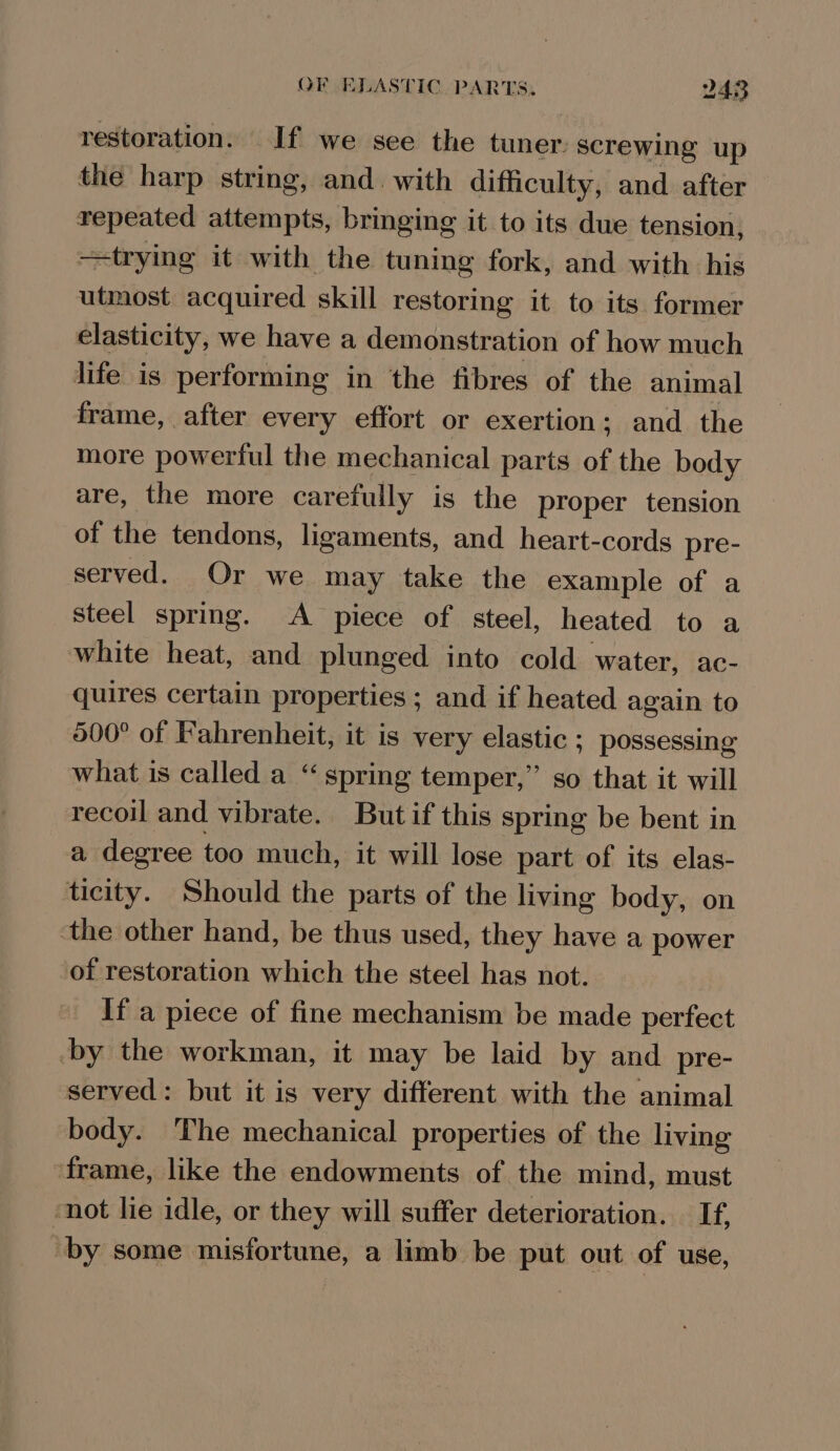 restoration. If we see the tuner: screwing up the harp string, and with difficulty, and after repeated attempts, bringing it to its due tension, trying it with the tuning fork, and with his utmost acquired skill restoring it to its former clasticity, we have a demonstration of how much life is performing in the fibres of the animal frame, after every effort or exertion; and the more powerful the mechanical parts of the body are, the more carefully is the proper tension of the tendons, ligaments, and heart-cords pre- served. Or we may take the example of a steel spring. A piece of steel, heated to a white heat, and plunged into cold water, ac- quires certain properties ; and if heated again to 500° of Fahrenheit, it is very elastic ; possessing what is called a “spring temper,” so that it will recoil and vibrate. Butif this spring be bent in a degree too much, it will lose part of its elas- ticity. Should the parts of the living body, on the other hand, be thus used, they have a power of restoration which the steel has not. If a piece of fine mechanism be made perfect by the workman, it may be laid by and pre- served: but it is very different with the animal body. The mechanical properties of the living frame, like the endowments of the mind, must ‘not lie idle, or they will suffer deterioration. If, by some misfortune, a limb be put out of use,