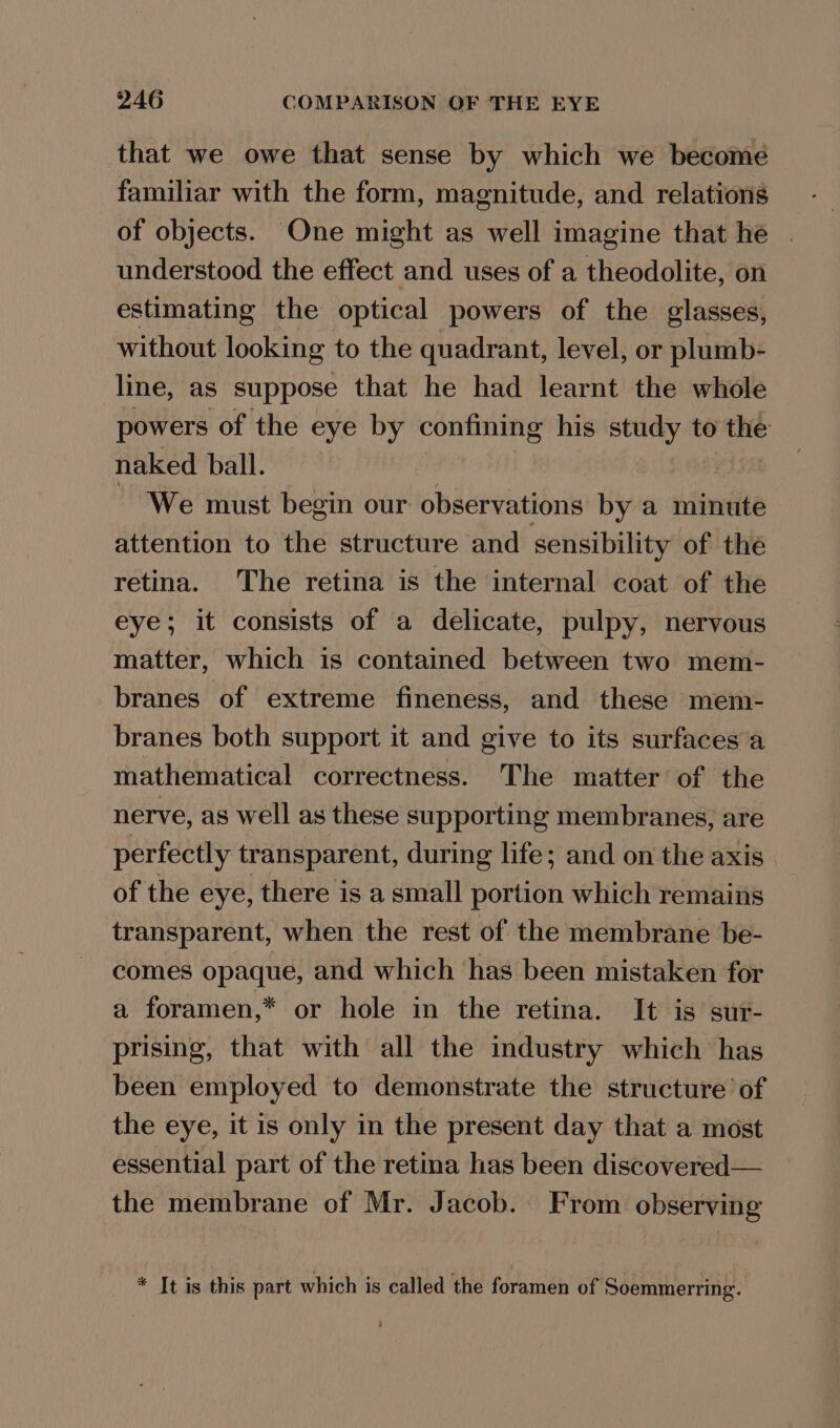 that we owe that sense by which we become familiar with the form, magnitude, and relations of objects. One might as well imagine that he | understood the effect and uses of a theodolite, on estimating the optical powers of the glasses, without looking to the quadrant, level, or plumb- line, as suppose that he had learnt the whole powers of the eye by confining his study to the naked ball. We must begin our observations by a minute attention to the structure and sensibility of the retina. The retina is the internal coat of the eye; it consists of a delicate, pulpy, nervous matter, which is contained between two mem- branes of extreme fineness, and these mem- branes both support it and give to its surfaces a mathematical correctness. The matter of the nerve, as well as these supporting membranes, are perfectly transparent, during life; and on the axis of the eye, there is a small portion which remains transparent, when the rest of the membrane be- comes opaque, and which ‘has been mistaken for a foramen,* or hole in the retina. It is sur- prising, that with all the industry which has been employed to demonstrate the structure’ of the eye, it is only in the present day that a most essential part of the retina has been discovered— the membrane of Mr. Jacob. From observing * It is this part which is called the foramen of Soemmerring.