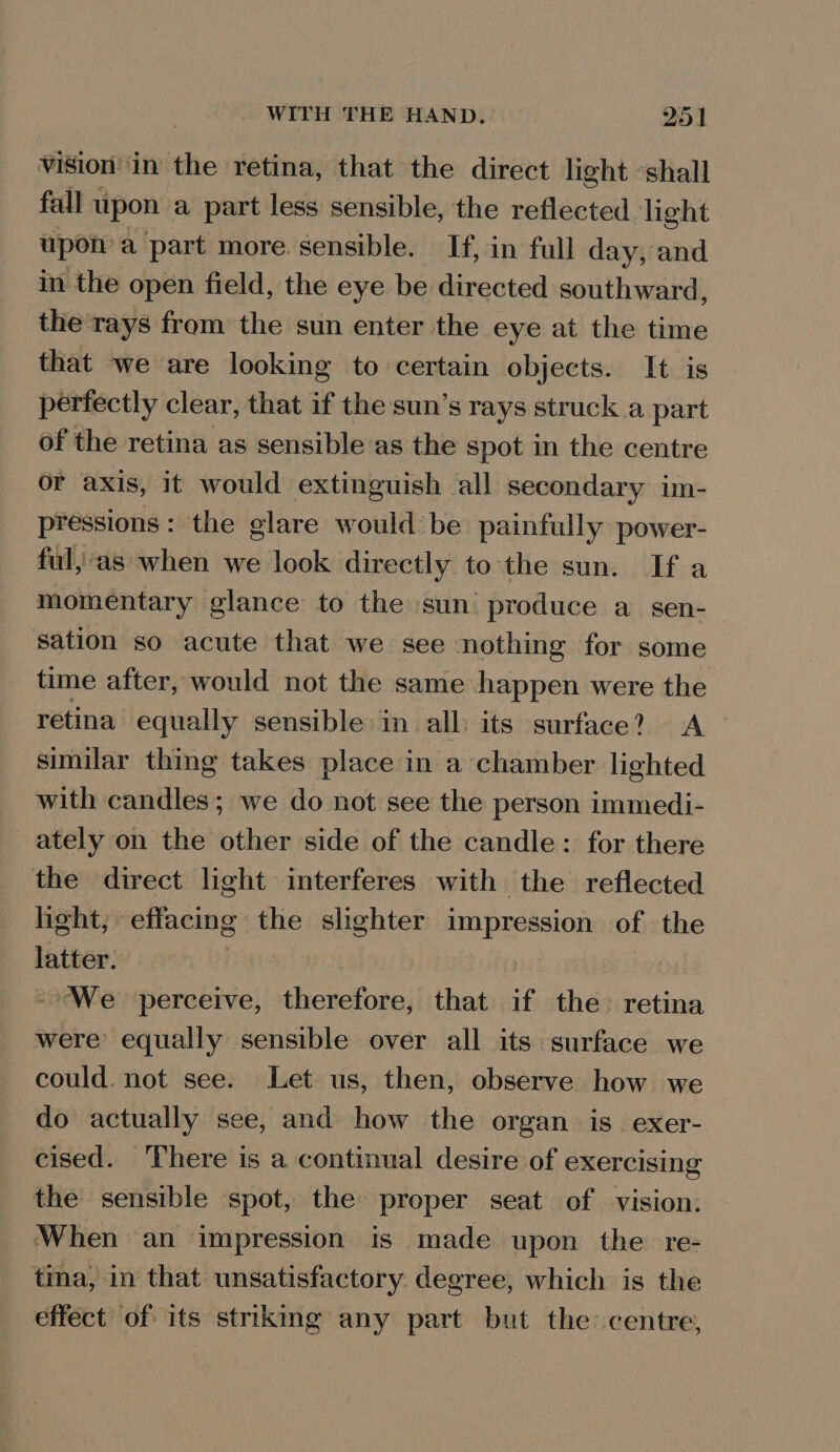 viSion ‘in the retina, that the direct light ‘shall fall upon a part less sensible, the reflected light upon a part more sensible. If, in full day, and in the open field, the eye be directed southward, the rays from the sun enter the eye at the time that we are looking to certain objects. It is perfectly clear, that if the sun’s rays struck a part of the retina as sensible as the spot in the centre or axis, it would extinguish all secondary im- pressions: the glare would: be painfully power- ful,’ as when we look directly to'the sun. If a momentary glance to the sun produce a_sen- sation so acute that we see nothing for some time after, would not the same happen were the retina equally sensible in all: its surface? A similar thing takes place in a chamber lighted with candles; we do not see the person immedi- ately on the other side of the candle: for there the direct light interferes with the reflected light, effacing the slighter impression of the latter. We perceive, dhevefora; that if the retina were equally sensible over all its surface we could. not see. Let us, then, observe how we do actually see, and how the organ is. exer- cised. There is a continual desire of exercising the sensible spot, the proper seat of vision. ‘When an impression is made upon the re- tina, in that unsatisfactory degree, which is the effect of its striking any part but the centre,